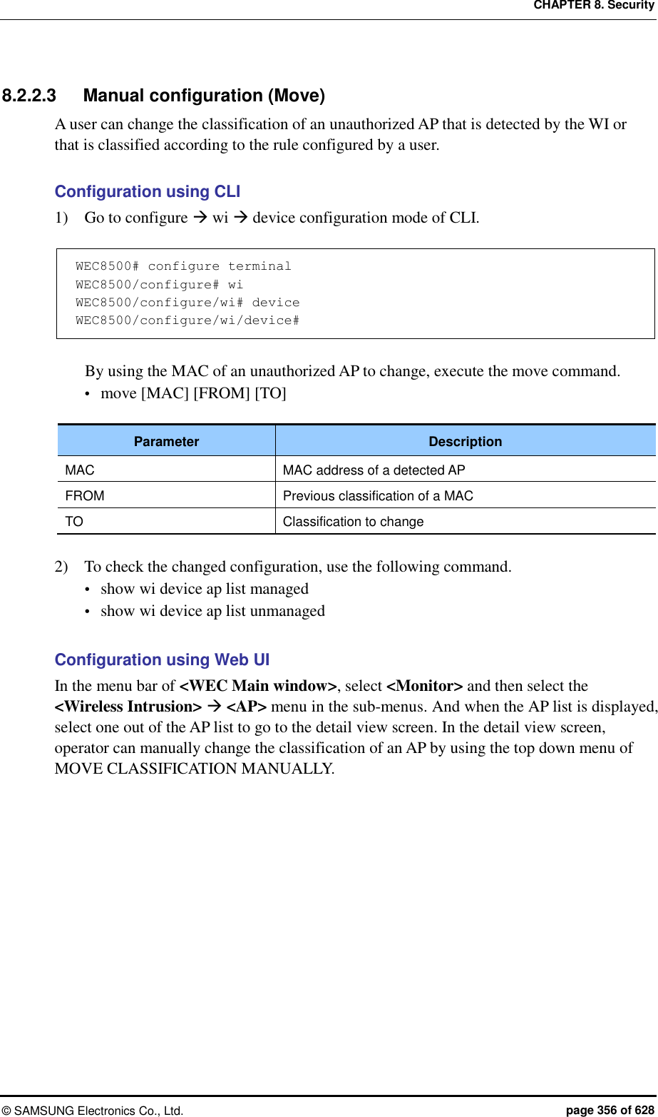 CHAPTER 8. Security &copy;  SAMSUNG Electronics Co., Ltd.  page 356 of 628 8.2.2.3  Manual configuration (Move) A user can change the classification of an unauthorized AP that is detected by the WI or that is classified according to the rule configured by a user.  Configuration using CLI 1)    Go to configure  wi  device configuration mode of CLI.  WEC8500# configure terminal WEC8500/configure# wi WEC8500/configure/wi# device WEC8500/configure/wi/device#  By using the MAC of an unauthorized AP to change, execute the move command.  move [MAC] [FROM] [TO]  Parameter Description MAC MAC address of a detected AP FROM Previous classification of a MAC TO Classification to change  2)    To check the changed configuration, use the following command.  show wi device ap list managed  show wi device ap list unmanaged  Configuration using Web UI In the menu bar of <WEC Main window>, select <Monitor> and then select the <Wireless Intrusion>  <AP> menu in the sub-menus. And when the AP list is displayed, select one out of the AP list to go to the detail view screen. In the detail view screen, operator can manually change the classification of an AP by using the top down menu of MOVE CLASSIFICATION MANUALLY.    