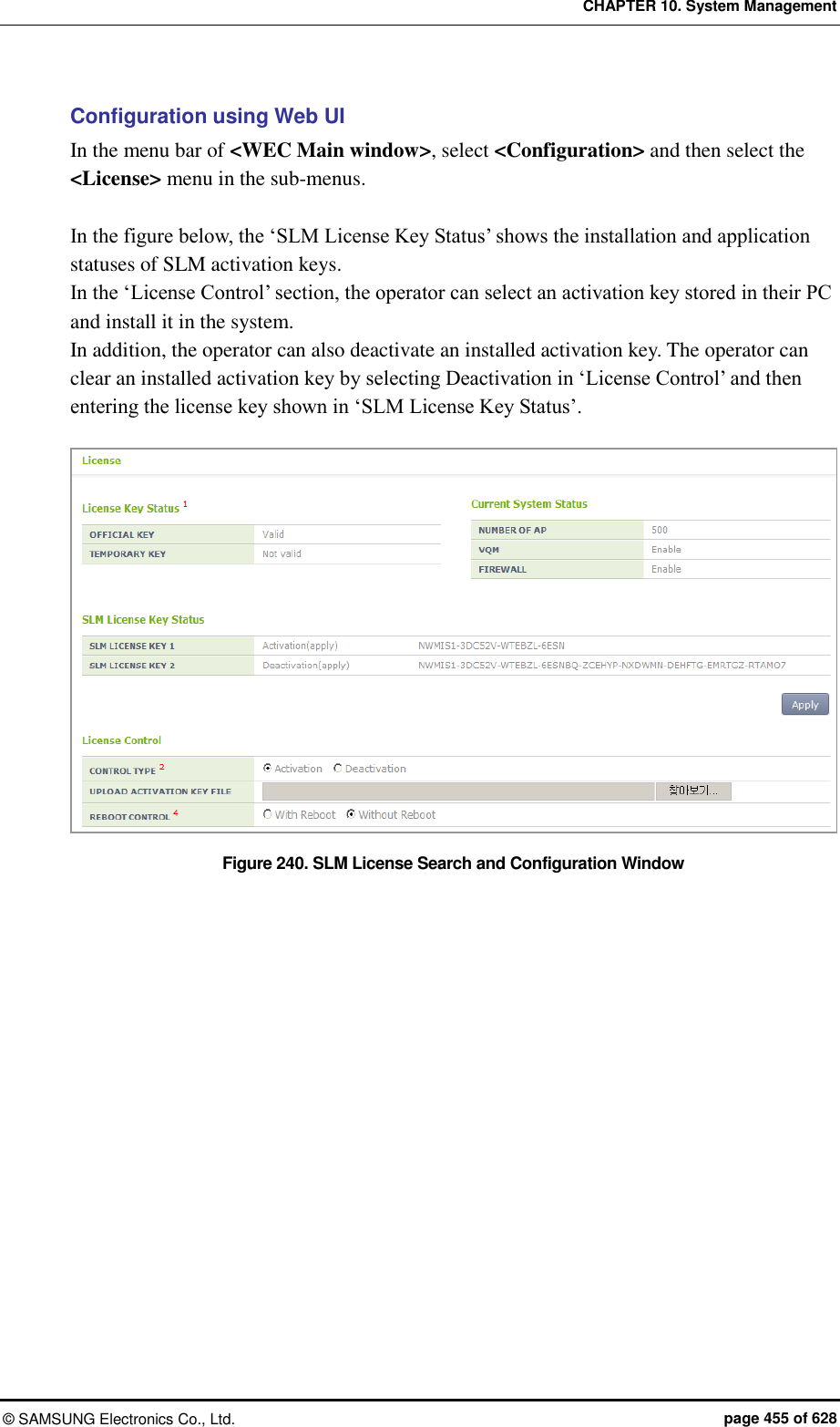 CHAPTER 10. System Management &copy;  SAMSUNG Electronics Co., Ltd.  page 455 of 628 Configuration using Web UI In the menu bar of <WEC Main window>, select <Configuration> and then select the <License> menu in the sub-menus.  In the figure below, the &lsquo;SLM License Key Status&rsquo; shows the installation and application statuses of SLM activation keys. In the &lsquo;License Control&rsquo; section, the operator can select an activation key stored in their PC and install it in the system.     In addition, the operator can also deactivate an installed activation key. The operator can clear an installed activation key by selecting Deactivation in &lsquo;License Control&rsquo; and then entering the license key shown in &lsquo;SLM License Key Status&rsquo;.  Figure 240. SLM License Search and Configuration Window  