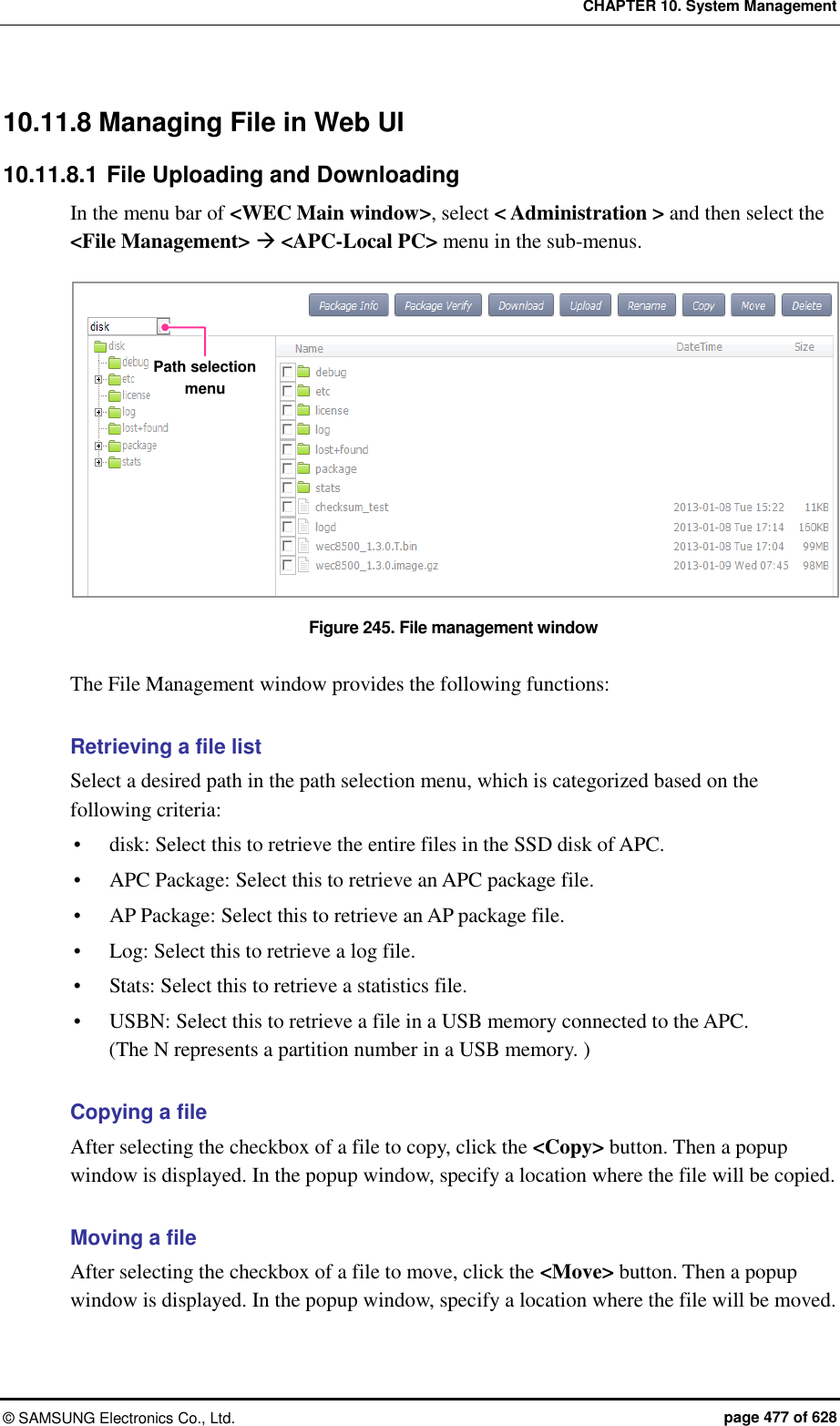 CHAPTER 10. System Management &copy;  SAMSUNG Electronics Co., Ltd.  page 477 of 628 10.11.8 Managing File in Web UI 10.11.8.1 File Uploading and Downloading In the menu bar of <WEC Main window>, select < Administration > and then select the <File Management>  <APC-Local PC> menu in the sub-menus.  Figure 245. File management window  The File Management window provides the following functions:  Retrieving a file list Select a desired path in the path selection menu, which is categorized based on the following criteria:  disk: Select this to retrieve the entire files in the SSD disk of APC.  APC Package: Select this to retrieve an APC package file.  AP Package: Select this to retrieve an AP package file.  Log: Select this to retrieve a log file.  Stats: Select this to retrieve a statistics file.  USBN: Select this to retrieve a file in a USB memory connected to the APC.   (The N represents a partition number in a USB memory. )  Copying a file After selecting the checkbox of a file to copy, click the <Copy> button. Then a popup window is displayed. In the popup window, specify a location where the file will be copied.  Moving a file After selecting the checkbox of a file to move, click the <Move> button. Then a popup window is displayed. In the popup window, specify a location where the file will be moved. Path selection menu 
