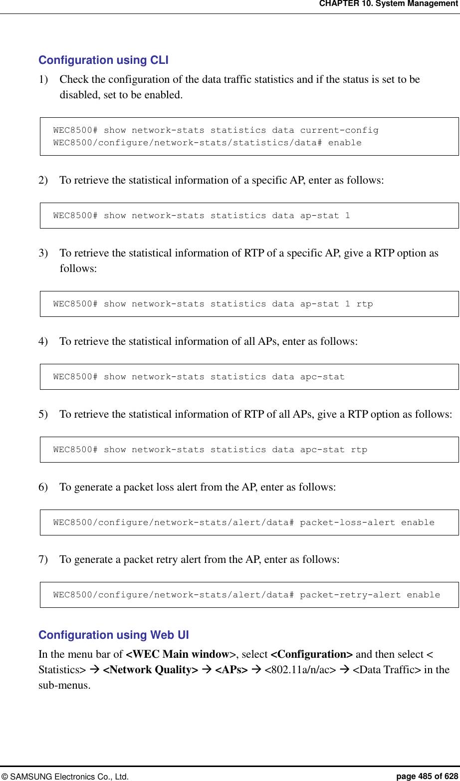 CHAPTER 10. System Management &copy;  SAMSUNG Electronics Co., Ltd.  page 485 of 628 Configuration using CLI 1)    Check the configuration of the data traffic statistics and if the status is set to be disabled, set to be enabled.  WEC8500# show network-stats statistics data current-config WEC8500/configure/network-stats/statistics/data# enable  2)    To retrieve the statistical information of a specific AP, enter as follows:  WEC8500# show network-stats statistics data ap-stat 1  3)    To retrieve the statistical information of RTP of a specific AP, give a RTP option as follows:  WEC8500# show network-stats statistics data ap-stat 1 rtp  4)    To retrieve the statistical information of all APs, enter as follows:  WEC8500# show network-stats statistics data apc-stat  5)    To retrieve the statistical information of RTP of all APs, give a RTP option as follows:  WEC8500# show network-stats statistics data apc-stat rtp  6)    To generate a packet loss alert from the AP, enter as follows:  WEC8500/configure/network-stats/alert/data# packet-loss-alert enable  7)    To generate a packet retry alert from the AP, enter as follows:  WEC8500/configure/network-stats/alert/data# packet-retry-alert enable  Configuration using Web UI In the menu bar of <WEC Main window>, select <Configuration> and then select < Statistics>  <Network Quality>  <APs>  <802.11a/n/ac>  <Data Traffic> in the sub-menus.   