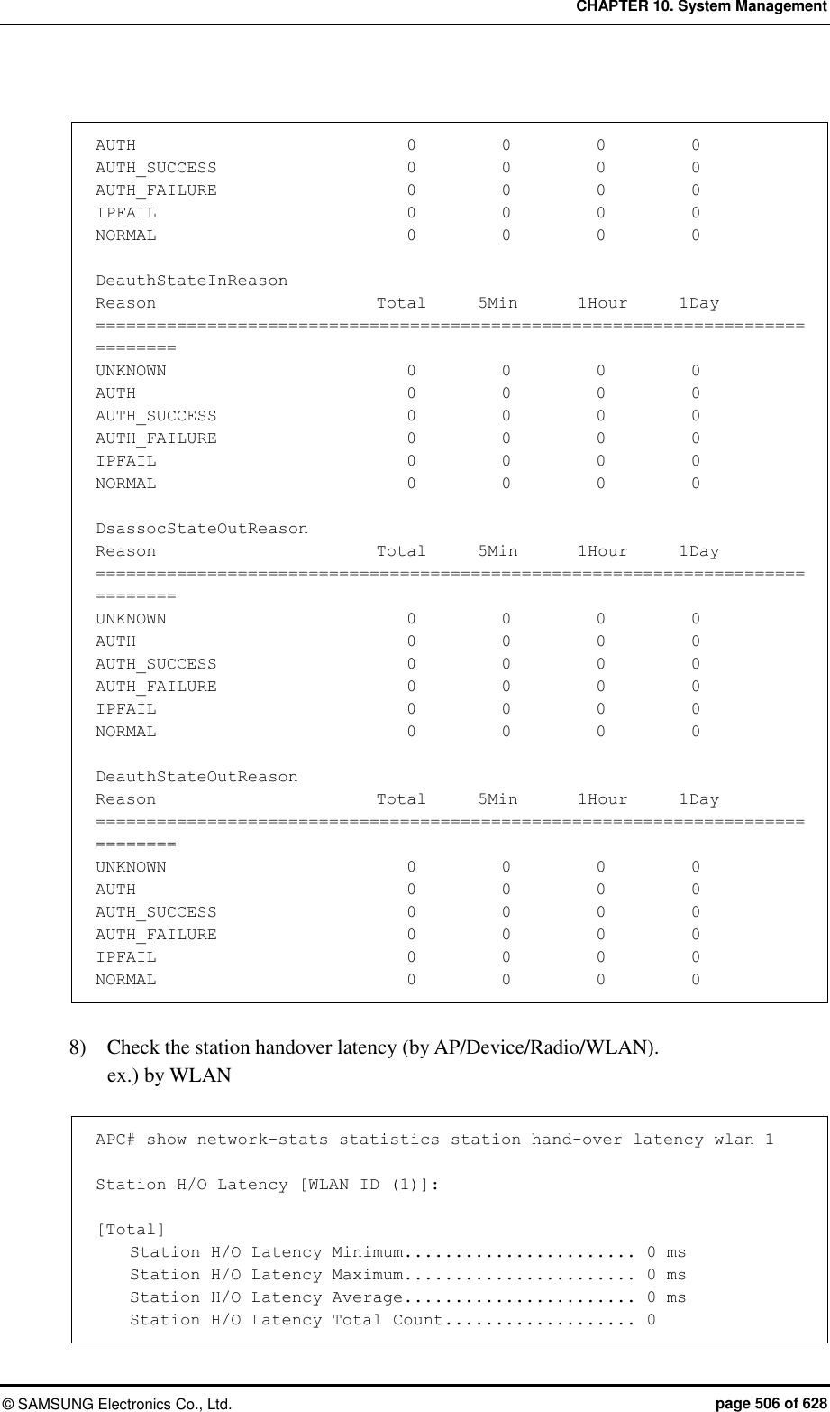 CHAPTER 10. System Management &copy;  SAMSUNG Electronics Co., Ltd.  page 506 of 628  AUTH                              0          0          0          0 AUTH_SUCCESS                      0          0          0          0 AUTH_FAILURE                      0          0          0          0 IPFAIL                            0          0          0          0 NORMAL                            0          0          0          0  DeauthStateInReason Reason                          Total      5Min       1Hour      1Day ============================================================================== UNKNOWN                           0          0          0          0 AUTH                             0          0          0          0 AUTH_SUCCESS                      0          0          0          0 AUTH_FAILURE                      0          0          0          0 IPFAIL                            0          0          0          0 NORMAL                            0          0          0          0  DsassocStateOutReason Reason                          Total      5Min       1Hour      1Day ============================================================================== UNKNOWN                           0          0          0          0 AUTH                              0          0          0          0 AUTH_SUCCESS                      0          0          0          0 AUTH_FAILURE                      0          0          0          0 IPFAIL                            0          0          0          0 NORMAL                            0          0          0          0  DeauthStateOutReason Reason                          Total      5Min       1Hour      1Day ============================================================================== UNKNOWN                           0          0          0          0 AUTH                              0          0          0          0 AUTH_SUCCESS                      0          0          0          0 AUTH_FAILURE                      0          0          0          0 IPFAIL                            0          0          0          0 NORMAL                            0          0          0          0  8)    Check the station handover latency (by AP/Device/Radio/WLAN). ex.) by WLAN  APC# show network-stats statistics station hand-over latency wlan 1  Station H/O Latency [WLAN ID (1)]:  [Total]     Station H/O Latency Minimum....................... 0 ms     Station H/O Latency Maximum....................... 0 ms     Station H/O Latency Average....................... 0 ms     Station H/O Latency Total Count................... 0 