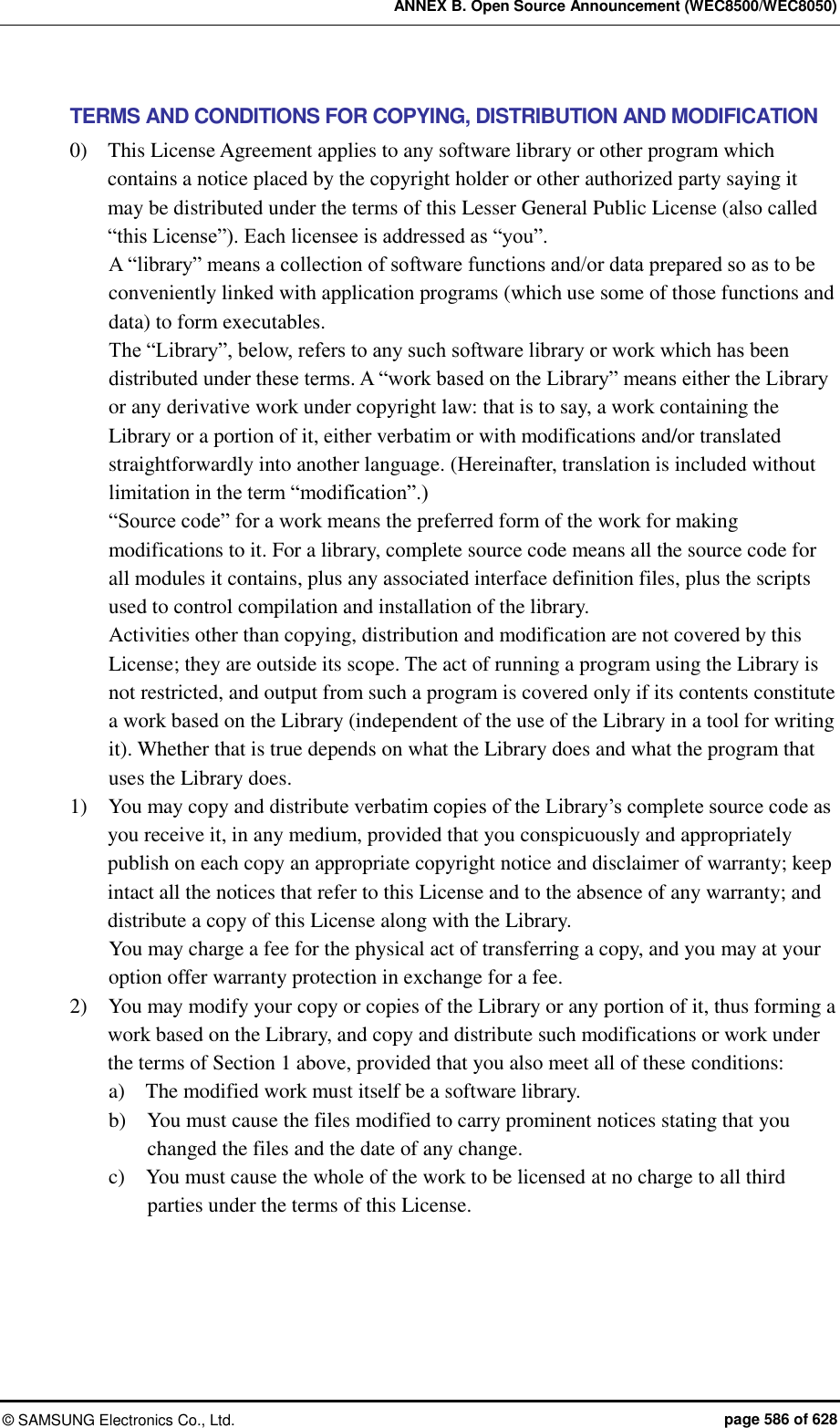 ANNEX B. Open Source Announcement (WEC8500/WEC8050) &copy;  SAMSUNG Electronics Co., Ltd.  page 586 of 628 TERMS AND CONDITIONS FOR COPYING, DISTRIBUTION AND MODIFICATION 0)    This License Agreement applies to any software library or other program which contains a notice placed by the copyright holder or other authorized party saying it may be distributed under the terms of this Lesser General Public License (also called &ldquo;this License&rdquo;). Each licensee is addressed as &ldquo;you&rdquo;.   A &ldquo;library&rdquo; means a collection of software functions and/or data prepared so as to be conveniently linked with application programs (which use some of those functions and data) to form executables.   The &ldquo;Library&rdquo;, below, refers to any such software library or work which has been distributed under these terms. A &ldquo;work based on the Library&rdquo; means either the Library or any derivative work under copyright law: that is to say, a work containing the Library or a portion of it, either verbatim or with modifications and/or translated straightforwardly into another language. (Hereinafter, translation is included without limitation in the term &ldquo;modification&rdquo;.)   &ldquo;Source code&rdquo; for a work means the preferred form of the work for making modifications to it. For a library, complete source code means all the source code for all modules it contains, plus any associated interface definition files, plus the scripts used to control compilation and installation of the library.   Activities other than copying, distribution and modification are not covered by this License; they are outside its scope. The act of running a program using the Library is not restricted, and output from such a program is covered only if its contents constitute a work based on the Library (independent of the use of the Library in a tool for writing it). Whether that is true depends on what the Library does and what the program that uses the Library does.   1)    You may copy and distribute verbatim copies of the Library&rsquo;s complete source code as you receive it, in any medium, provided that you conspicuously and appropriately publish on each copy an appropriate copyright notice and disclaimer of warranty; keep intact all the notices that refer to this License and to the absence of any warranty; and distribute a copy of this License along with the Library.   You may charge a fee for the physical act of transferring a copy, and you may at your option offer warranty protection in exchange for a fee.   2)    You may modify your copy or copies of the Library or any portion of it, thus forming a work based on the Library, and copy and distribute such modifications or work under the terms of Section 1 above, provided that you also meet all of these conditions:   a)    The modified work must itself be a software library.   b)    You must cause the files modified to carry prominent notices stating that you changed the files and the date of any change.   c)    You must cause the whole of the work to be licensed at no charge to all third parties under the terms of this License.   