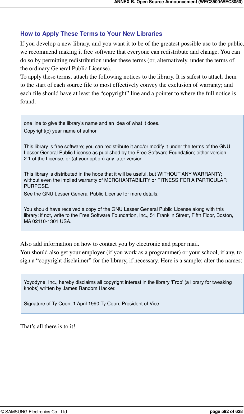 ANNEX B. Open Source Announcement (WEC8500/WEC8050) &copy;  SAMSUNG Electronics Co., Ltd.  page 592 of 628 How to Apply These Terms to Your New Libraries If you develop a new library, and you want it to be of the greatest possible use to the public, we recommend making it free software that everyone can redistribute and change. You can do so by permitting redistribution under these terms (or, alternatively, under the terms of the ordinary General Public License).   To apply these terms, attach the following notices to the library. It is safest to attach them to the start of each source file to most effectively convey the exclusion of warranty; and each file should have at least the &ldquo;copyright&rdquo; line and a pointer to where the full notice is found.    one line to give the library&rsquo;s name and an idea of what it does. Copyright(c) year name of author  This library is free software; you can redistribute it and/or modify it under the terms of the GNU Lesser General Public License as published by the Free Software Foundation; either version 2.1 of the License, or (at your option) any later version.  This library is distributed in the hope that it will be useful, but WITHOUT ANY WARRANTY; without even the implied warranty of MERCHANTABILITY or FITNESS FOR A PARTICULAR PURPOSE. See the GNU Lesser General Public License for more details.  You should have received a copy of the GNU Lesser General Public License along with this library; if not, write to the Free Software Foundation, Inc., 51 Franklin Street, Fifth Floor, Boston, MA 02110-1301 USA.  Also add information on how to contact you by electronic and paper mail.   You should also get your employer (if you work as a programmer) or your school, if any, to sign a &ldquo;copyright disclaimer&rdquo; for the library, if necessary. Here is a sample; alter the names:    Yoyodyne, Inc., hereby disclaims all copyright interest in the library &lsquo;Frob&rsquo; (a library for tweaking knobs) written by James Random Hacker.  Signature of Ty Coon, 1 April 1990 Ty Coon, President of Vice  That&rsquo;s all there is to it!  