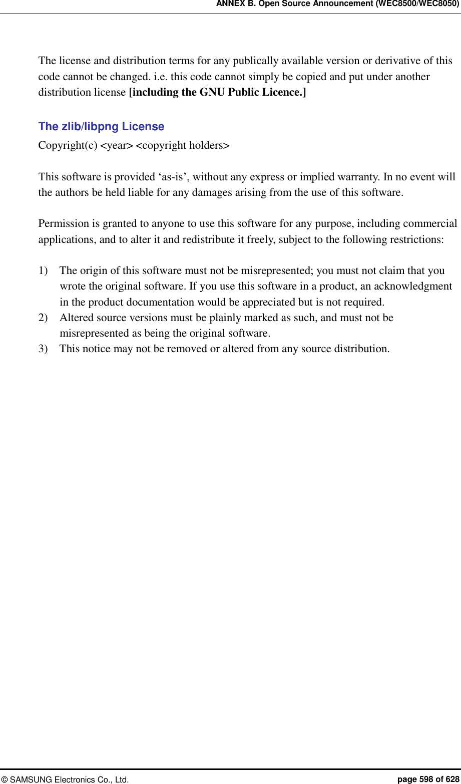ANNEX B. Open Source Announcement (WEC8500/WEC8050) &copy;  SAMSUNG Electronics Co., Ltd.  page 598 of 628 The license and distribution terms for any publically available version or derivative of this code cannot be changed. i.e. this code cannot simply be copied and put under another distribution license [including the GNU Public Licence.]  The zlib/libpng License Copyright(c) <year> <copyright holders>  This software is provided &lsquo;as-is&rsquo;, without any express or implied warranty. In no event will the authors be held liable for any damages arising from the use of this software.  Permission is granted to anyone to use this software for any purpose, including commercial applications, and to alter it and redistribute it freely, subject to the following restrictions:  1)    The origin of this software must not be misrepresented; you must not claim that you wrote the original software. If you use this software in a product, an acknowledgment in the product documentation would be appreciated but is not required. 2)    Altered source versions must be plainly marked as such, and must not be misrepresented as being the original software. 3)    This notice may not be removed or altered from any source distribution.   