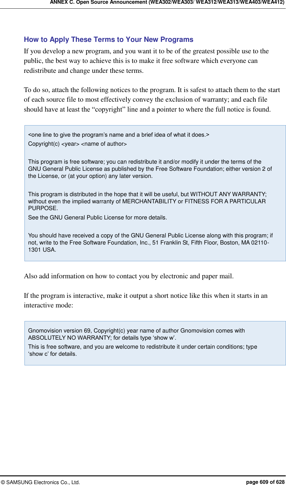 ANNEX C. Open Source Announcement (WEA302/WEA303/ WEA312/WEA313/WEA403/WEA412) &copy;  SAMSUNG Electronics Co., Ltd.  page 609 of 628 How to Apply These Terms to Your New Programs If you develop a new program, and you want it to be of the greatest possible use to the public, the best way to achieve this is to make it free software which everyone can redistribute and change under these terms.  To do so, attach the following notices to the program. It is safest to attach them to the start of each source file to most effectively convey the exclusion of warranty; and each file should have at least the &ldquo;copyright&rdquo; line and a pointer to where the full notice is found.  <one line to give the program&rsquo;s name and a brief idea of what it does.> Copyright(c) <year> <name of author>  This program is free software; you can redistribute it and/or modify it under the terms of the GNU General Public License as published by the Free Software Foundation; either version 2 of the License, or (at your option) any later version.  This program is distributed in the hope that it will be useful, but WITHOUT ANY WARRANTY; without even the implied warranty of MERCHANTABILITY or FITNESS FOR A PARTICULAR PURPOSE.   See the GNU General Public License for more details.  You should have received a copy of the GNU General Public License along with this program; if not, write to the Free Software Foundation, Inc., 51 Franklin St, Fifth Floor, Boston, MA 02110-1301 USA.  Also add information on how to contact you by electronic and paper mail.  If the program is interactive, make it output a short notice like this when it starts in an interactive mode:  Gnomovision version 69, Copyright(c) year name of author Gnomovision comes with ABSOLUTELY NO WARRANTY; for details type &lsquo;show w&rsquo;. This is free software, and you are welcome to redistribute it under certain conditions; type   &lsquo;show c&rsquo; for details.   