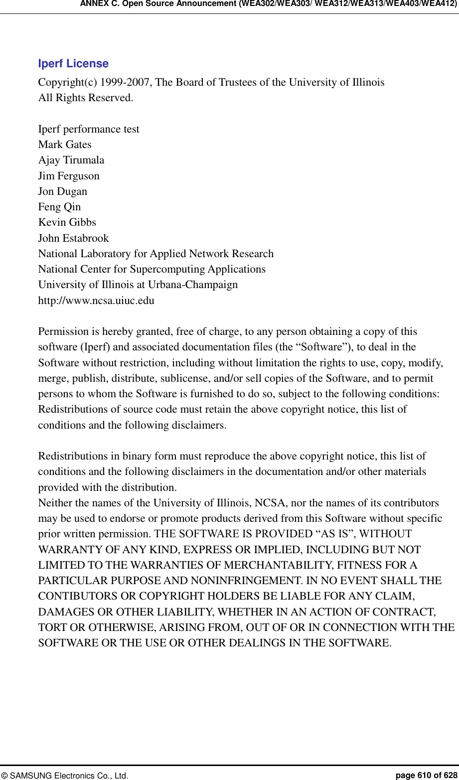 ANNEX C. Open Source Announcement (WEA302/WEA303/ WEA312/WEA313/WEA403/WEA412) &copy;  SAMSUNG Electronics Co., Ltd.  page 610 of 628 Iperf License Copyright(c) 1999-2007, The Board of Trustees of the University of Illinois All Rights Reserved.  Iperf performance test Mark Gates Ajay Tirumala Jim Ferguson Jon Dugan Feng Qin Kevin Gibbs John Estabrook National Laboratory for Applied Network Research   National Center for Supercomputing Applications   University of Illinois at Urbana-Champaign   http://www.ncsa.uiuc.edu  Permission is hereby granted, free of charge, to any person obtaining a copy of this software (Iperf) and associated documentation files (the &ldquo;Software&rdquo;), to deal in the Software without restriction, including without limitation the rights to use, copy, modify, merge, publish, distribute, sublicense, and/or sell copies of the Software, and to permit persons to whom the Software is furnished to do so, subject to the following conditions: Redistributions of source code must retain the above copyright notice, this list of conditions and the following disclaimers.  Redistributions in binary form must reproduce the above copyright notice, this list of conditions and the following disclaimers in the documentation and/or other materials provided with the distribution. Neither the names of the University of Illinois, NCSA, nor the names of its contributors may be used to endorse or promote products derived from this Software without specific prior written permission. THE SOFTWARE IS PROVIDED &ldquo;AS IS&rdquo;, WITHOUT WARRANTY OF ANY KIND, EXPRESS OR IMPLIED, INCLUDING BUT NOT LIMITED TO THE WARRANTIES OF MERCHANTABILITY, FITNESS FOR A PARTICULAR PURPOSE AND NONINFRINGEMENT. IN NO EVENT SHALL THE CONTIBUTORS OR COPYRIGHT HOLDERS BE LIABLE FOR ANY CLAIM, DAMAGES OR OTHER LIABILITY, WHETHER IN AN ACTION OF CONTRACT, TORT OR OTHERWISE, ARISING FROM, OUT OF OR IN CONNECTION WITH THE SOFTWARE OR THE USE OR OTHER DEALINGS IN THE SOFTWARE.  
