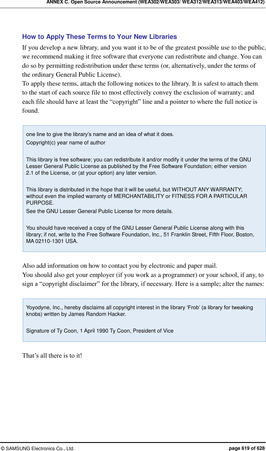 ANNEX C. Open Source Announcement (WEA302/WEA303/ WEA312/WEA313/WEA403/WEA412) &copy;  SAMSUNG Electronics Co., Ltd.  page 619 of 628 How to Apply These Terms to Your New Libraries If you develop a new library, and you want it to be of the greatest possible use to the public, we recommend making it free software that everyone can redistribute and change. You can do so by permitting redistribution under these terms (or, alternatively, under the terms of the ordinary General Public License).   To apply these terms, attach the following notices to the library. It is safest to attach them to the start of each source file to most effectively convey the exclusion of warranty; and each file should have at least the &ldquo;copyright&rdquo; line and a pointer to where the full notice is found.    one line to give the library&rsquo;s name and an idea of what it does. Copyright(c) year name of author  This library is free software; you can redistribute it and/or modify it under the terms of the GNU Lesser General Public License as published by the Free Software Foundation; either version 2.1 of the License, or (at your option) any later version.  This library is distributed in the hope that it will be useful, but WITHOUT ANY WARRANTY; without even the implied warranty of MERCHANTABILITY or FITNESS FOR A PARTICULAR PURPOSE. See the GNU Lesser General Public License for more details.  You should have received a copy of the GNU Lesser General Public License along with this library; if not, write to the Free Software Foundation, Inc., 51 Franklin Street, Fifth Floor, Boston, MA 02110-1301 USA.  Also add information on how to contact you by electronic and paper mail.   You should also get your employer (if you work as a programmer) or your school, if any, to sign a &ldquo;copyright disclaimer&rdquo; for the library, if necessary. Here is a sample; alter the names:    Yoyodyne, Inc., hereby disclaims all copyright interest in the library &lsquo;Frob&rsquo; (a library for tweaking knobs) written by James Random Hacker.  Signature of Ty Coon, 1 April 1990 Ty Coon, President of Vice  That&rsquo;s all there is to it!   