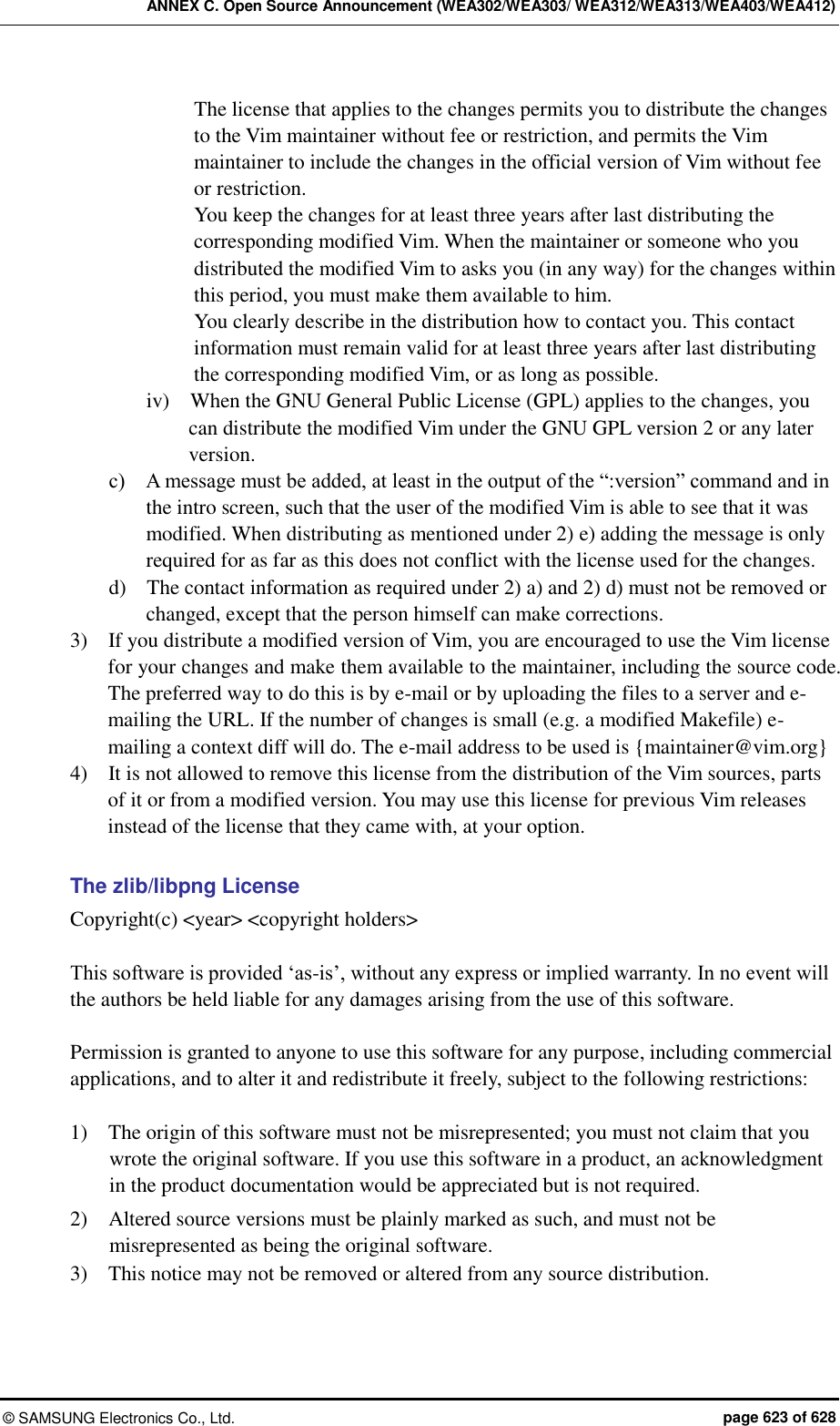 ANNEX C. Open Source Announcement (WEA302/WEA303/ WEA312/WEA313/WEA403/WEA412) &copy;  SAMSUNG Electronics Co., Ltd.  page 623 of 628 The license that applies to the changes permits you to distribute the changes to the Vim maintainer without fee or restriction, and permits the Vim maintainer to include the changes in the official version of Vim without fee or restriction. You keep the changes for at least three years after last distributing the corresponding modified Vim. When the maintainer or someone who you distributed the modified Vim to asks you (in any way) for the changes within this period, you must make them available to him. You clearly describe in the distribution how to contact you. This contact information must remain valid for at least three years after last distributing the corresponding modified Vim, or as long as possible. iv)    When the GNU General Public License (GPL) applies to the changes, you can distribute the modified Vim under the GNU GPL version 2 or any later version. c)    A message must be added, at least in the output of the &ldquo;:version&rdquo; command and in the intro screen, such that the user of the modified Vim is able to see that it was modified. When distributing as mentioned under 2) e) adding the message is only required for as far as this does not conflict with the license used for the changes. d)    The contact information as required under 2) a) and 2) d) must not be removed or changed, except that the person himself can make corrections. 3)    If you distribute a modified version of Vim, you are encouraged to use the Vim license for your changes and make them available to the maintainer, including the source code. The preferred way to do this is by e-mail or by uploading the files to a server and e-mailing the URL. If the number of changes is small (e.g. a modified Makefile) e-mailing a context diff will do. The e-mail address to be used is {maintainer@vim.org} 4)    It is not allowed to remove this license from the distribution of the Vim sources, parts of it or from a modified version. You may use this license for previous Vim releases instead of the license that they came with, at your option.  The zlib/libpng License Copyright(c) <year> <copyright holders>  This software is provided &lsquo;as-is&rsquo;, without any express or implied warranty. In no event will the authors be held liable for any damages arising from the use of this software.  Permission is granted to anyone to use this software for any purpose, including commercial applications, and to alter it and redistribute it freely, subject to the following restrictions:  1)    The origin of this software must not be misrepresented; you must not claim that you wrote the original software. If you use this software in a product, an acknowledgment in the product documentation would be appreciated but is not required. 2)    Altered source versions must be plainly marked as such, and must not be misrepresented as being the original software. 3)    This notice may not be removed or altered from any source distribution.  