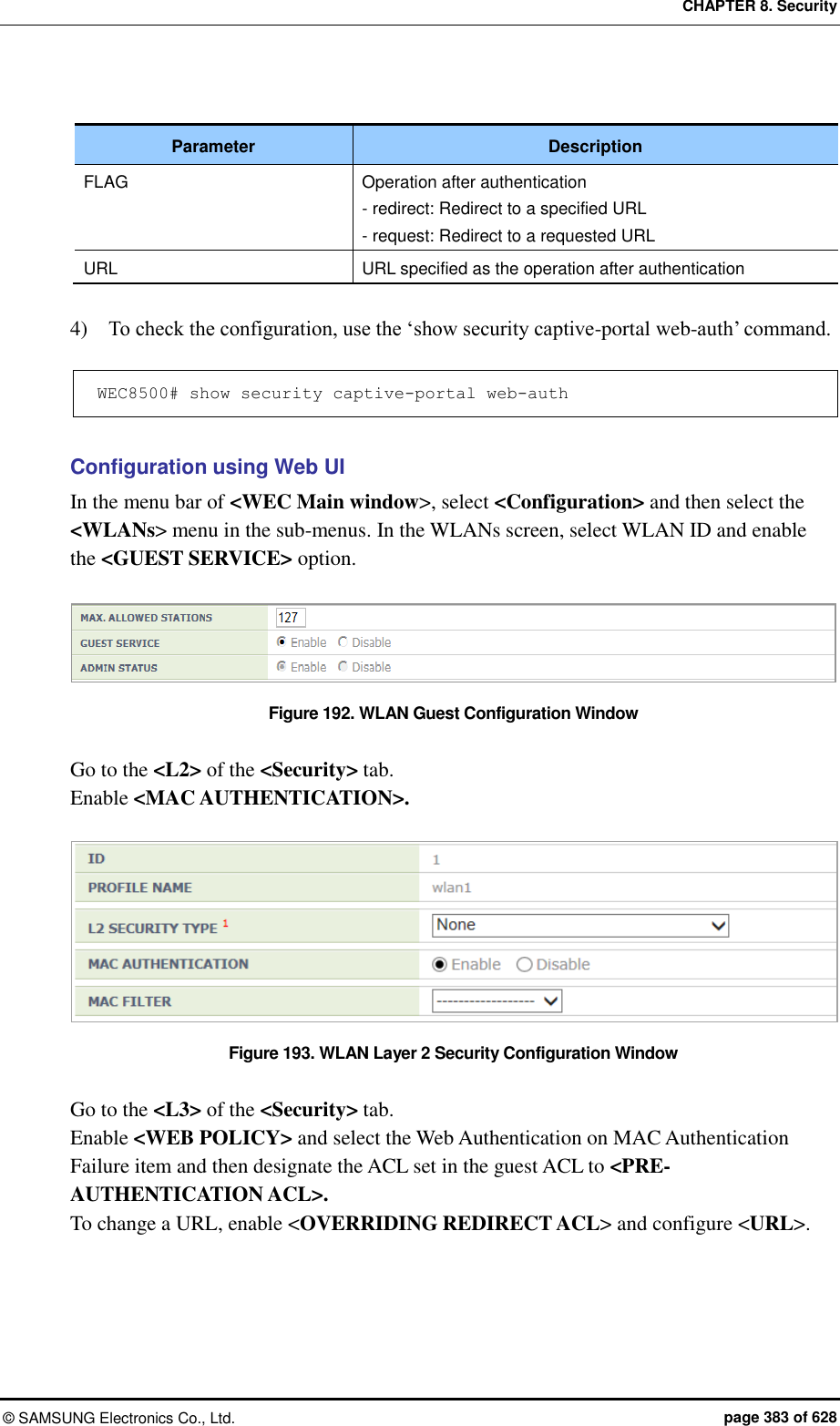 CHAPTER 8. Security &copy;  SAMSUNG Electronics Co., Ltd.  page 383 of 628  Parameter Description FLAG Operation after authentication - redirect: Redirect to a specified URL - request: Redirect to a requested URL URL URL specified as the operation after authentication  4)    To check the configuration, use the &lsquo;show security captive-portal web-auth&rsquo; command.  WEC8500# show security captive-portal web-auth   Configuration using Web UI In the menu bar of <WEC Main window>, select <Configuration> and then select the <WLANs> menu in the sub-menus. In the WLANs screen, select WLAN ID and enable the <GUEST SERVICE> option.    Figure 192. WLAN Guest Configuration Window  Go to the <L2> of the <Security> tab. Enable <MAC AUTHENTICATION>.  Figure 193. WLAN Layer 2 Security Configuration Window  Go to the <L3> of the <Security> tab. Enable <WEB POLICY> and select the Web Authentication on MAC Authentication Failure item and then designate the ACL set in the guest ACL to <PRE-AUTHENTICATION ACL>. To change a URL, enable <OVERRIDING REDIRECT ACL> and configure <URL>. 
