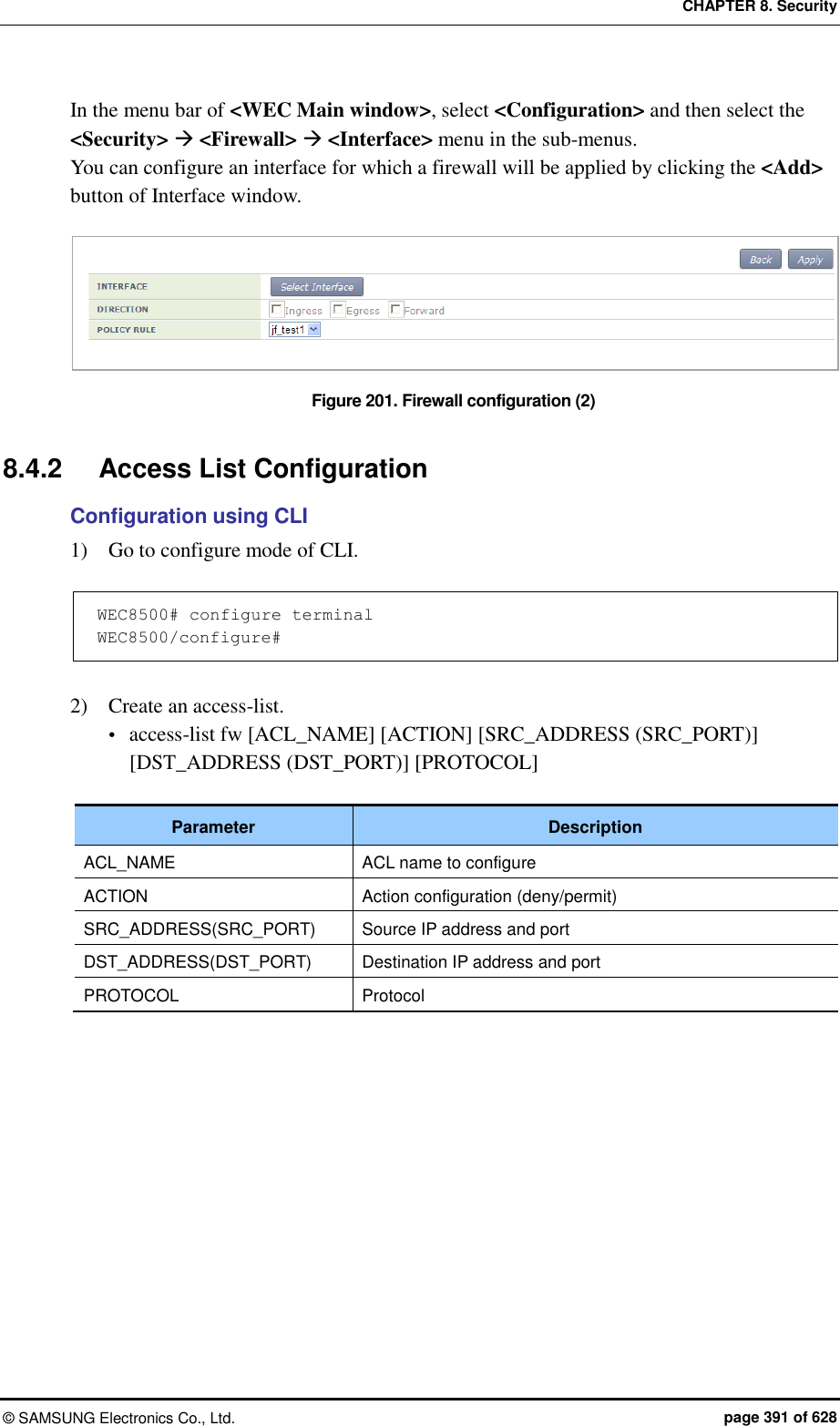 CHAPTER 8. Security &copy;  SAMSUNG Electronics Co., Ltd.  page 391 of 628 In the menu bar of <WEC Main window>, select <Configuration> and then select the <Security>  <Firewall>  <Interface> menu in the sub-menus. You can configure an interface for which a firewall will be applied by clicking the <Add> button of Interface window.  Figure 201. Firewall configuration (2)  8.4.2  Access List Configuration Configuration using CLI 1)    Go to configure mode of CLI.  WEC8500# configure terminal WEC8500/configure#  2)    Create an access-list.  access-list fw [ACL_NAME] [ACTION] [SRC_ADDRESS (SRC_PORT)] [DST_ADDRESS (DST_PORT)] [PROTOCOL]  Parameter Description ACL_NAME ACL name to configure ACTION Action configuration (deny/permit) SRC_ADDRESS(SRC_PORT) Source IP address and port DST_ADDRESS(DST_PORT) Destination IP address and port PROTOCOL Protocol  