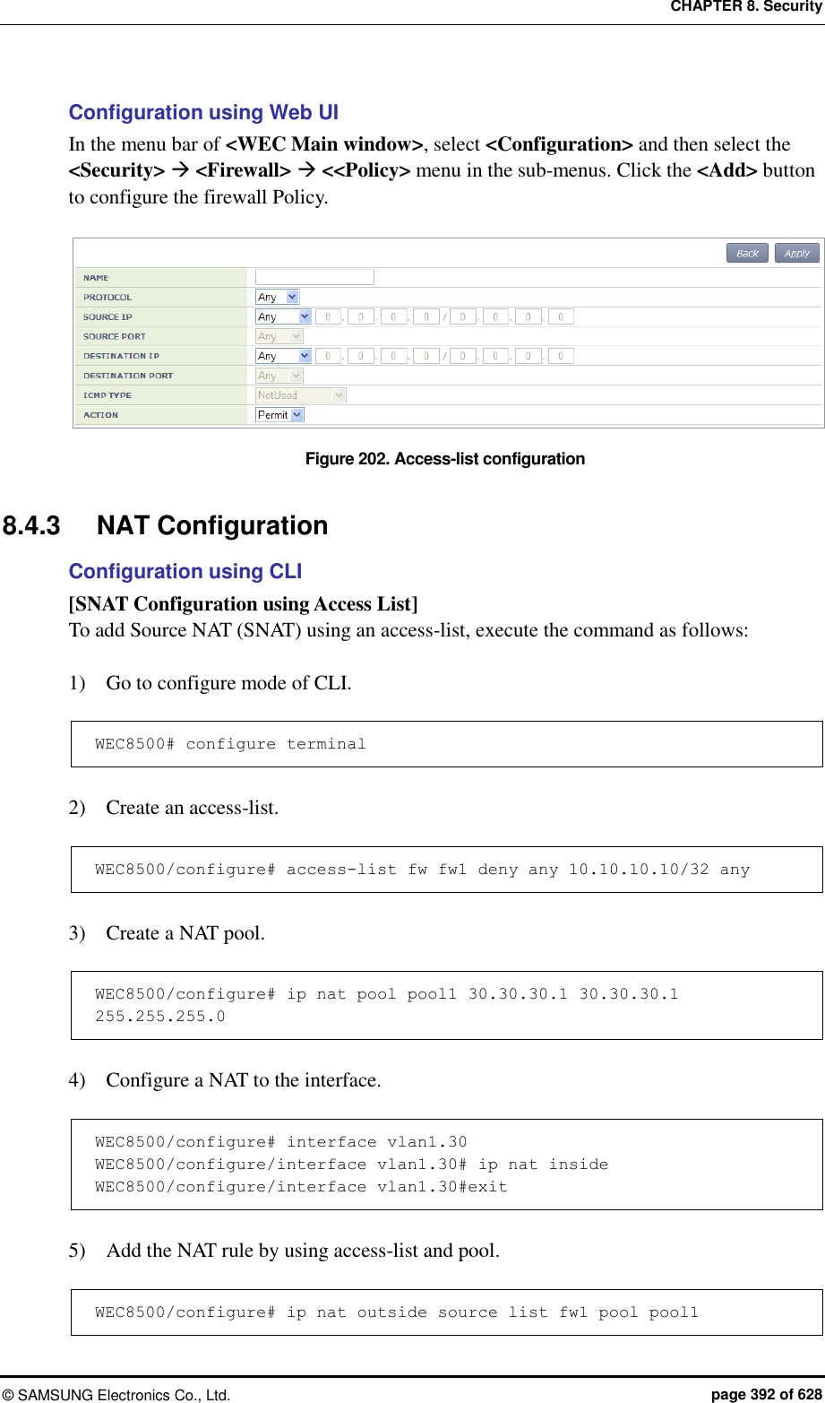 CHAPTER 8. Security &copy;  SAMSUNG Electronics Co., Ltd.  page 392 of 628 Configuration using Web UI In the menu bar of <WEC Main window>, select <Configuration> and then select the <Security>  <Firewall>  <<Policy> menu in the sub-menus. Click the <Add> button to configure the firewall Policy.  Figure 202. Access-list configuration  8.4.3  NAT Configuration Configuration using CLI [SNAT Configuration using Access List] To add Source NAT (SNAT) using an access-list, execute the command as follows:  1)    Go to configure mode of CLI.  WEC8500# configure terminal  2)    Create an access-list.  WEC8500/configure# access-list fw fw1 deny any 10.10.10.10/32 any  3)    Create a NAT pool.  WEC8500/configure# ip nat pool pool1 30.30.30.1 30.30.30.1 255.255.255.0  4)    Configure a NAT to the interface.  WEC8500/configure# interface vlan1.30 WEC8500/configure/interface vlan1.30# ip nat inside WEC8500/configure/interface vlan1.30#exit  5)    Add the NAT rule by using access-list and pool.  WEC8500/configure# ip nat outside source list fw1 pool pool1 