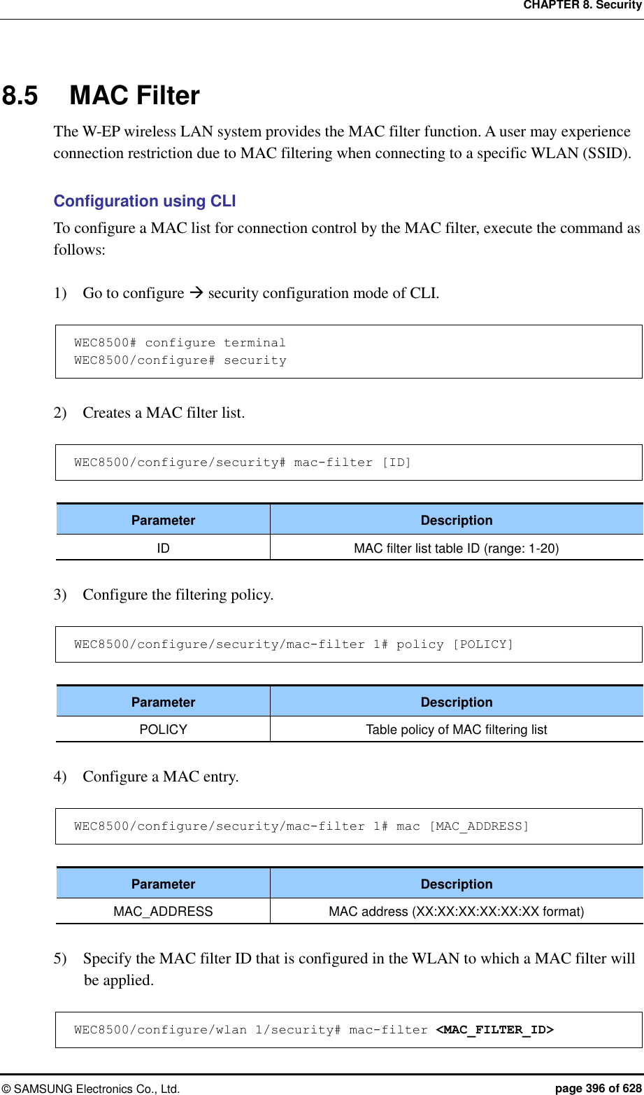 CHAPTER 8. Security &copy;  SAMSUNG Electronics Co., Ltd.  page 396 of 628 8.5  MAC Filter The W-EP wireless LAN system provides the MAC filter function. A user may experience connection restriction due to MAC filtering when connecting to a specific WLAN (SSID).  Configuration using CLI To configure a MAC list for connection control by the MAC filter, execute the command as follows:  1)    Go to configure  security configuration mode of CLI.  WEC8500# configure terminal WEC8500/configure# security  2)    Creates a MAC filter list.  WEC8500/configure/security# mac-filter [ID]  Parameter Description ID MAC filter list table ID (range: 1-20)  3)    Configure the filtering policy.  WEC8500/configure/security/mac-filter 1# policy [POLICY]  Parameter Description POLICY Table policy of MAC filtering list  4)    Configure a MAC entry.  WEC8500/configure/security/mac-filter 1# mac [MAC_ADDRESS]  Parameter Description MAC_ADDRESS MAC address (XX:XX:XX:XX:XX:XX format)  5)    Specify the MAC filter ID that is configured in the WLAN to which a MAC filter will be applied.  WEC8500/configure/wlan 1/security# mac-filter <MAC_FILTER_ID> 