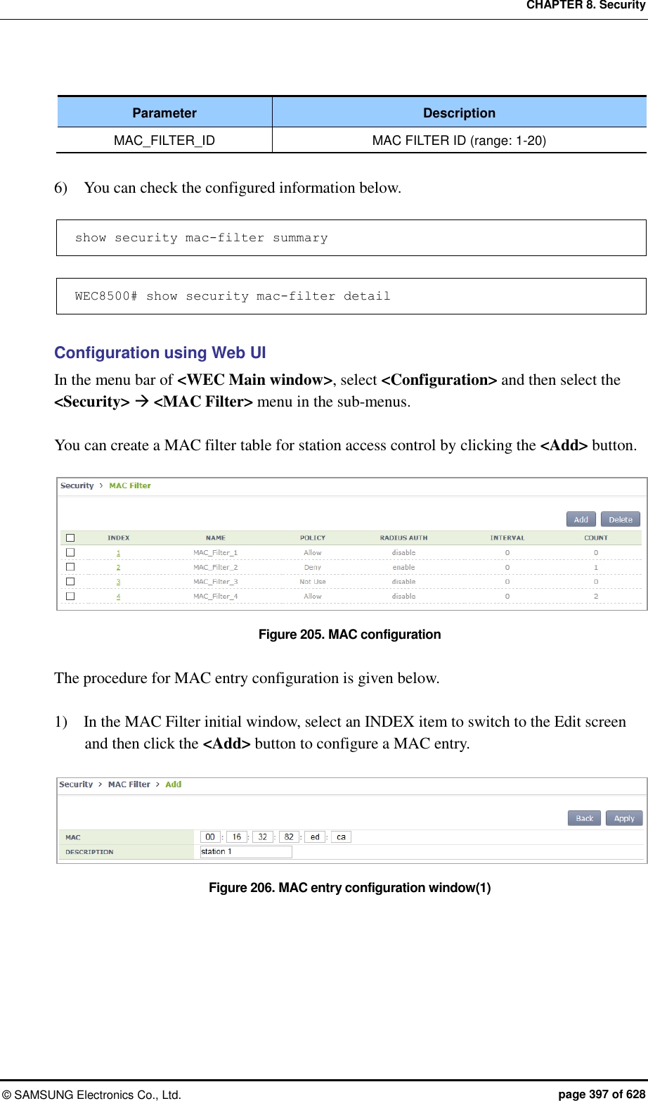 CHAPTER 8. Security &copy;  SAMSUNG Electronics Co., Ltd.  page 397 of 628  Parameter Description MAC_FILTER_ID MAC FILTER ID (range: 1-20)  6)    You can check the configured information below.  show security mac-filter summary   WEC8500# show security mac-filter detail  Configuration using Web UI In the menu bar of <WEC Main window>, select <Configuration> and then select the <Security>  <MAC Filter> menu in the sub-menus.  You can create a MAC filter table for station access control by clicking the <Add> button.  Figure 205. MAC configuration  The procedure for MAC entry configuration is given below.  1)    In the MAC Filter initial window, select an INDEX item to switch to the Edit screen and then click the <Add> button to configure a MAC entry.  Figure 206. MAC entry configuration window(1) 
