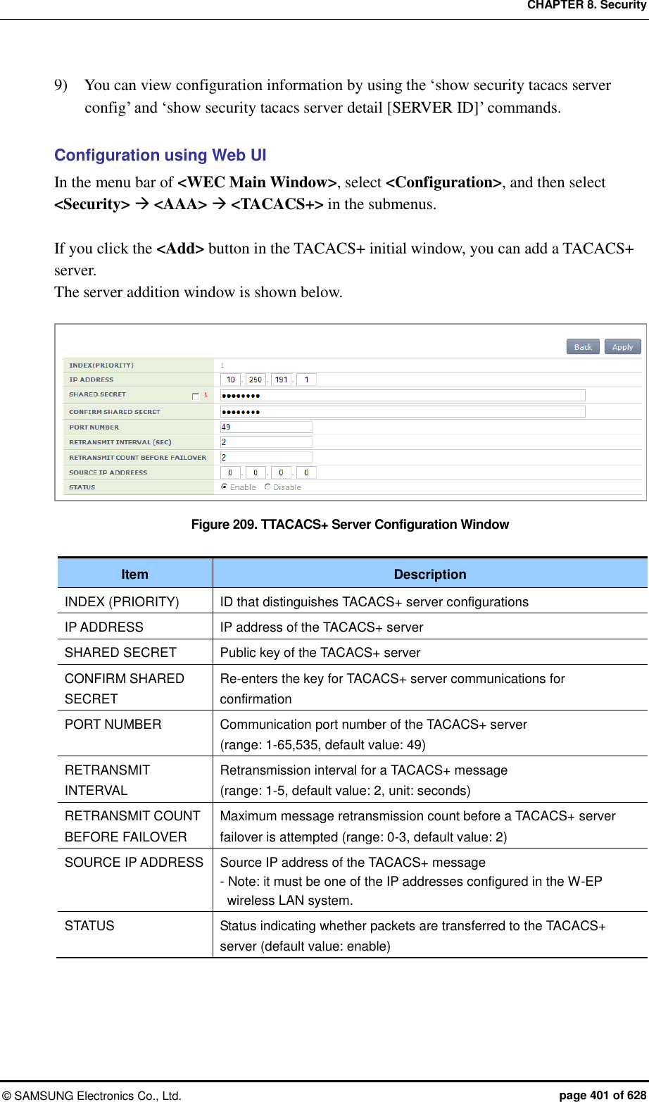 CHAPTER 8. Security &copy;  SAMSUNG Electronics Co., Ltd.  page 401 of 628 9)    You can view configuration information by using the &lsquo;show security tacacs server config&rsquo; and &lsquo;show security tacacs server detail [SERVER ID]&rsquo; commands.  Configuration using Web UI In the menu bar of <WEC Main Window>, select <Configuration>, and then select <Security>  <AAA>  <TACACS+> in the submenus.  If you click the <Add> button in the TACACS+ initial window, you can add a TACACS+ server. The server addition window is shown below.  Figure 209. TTACACS+ Server Configuration Window  Item Description INDEX (PRIORITY) ID that distinguishes TACACS+ server configurations IP ADDRESS IP address of the TACACS+ server SHARED SECRET Public key of the TACACS+ server CONFIRM SHARED SECRET Re-enters the key for TACACS+ server communications for confirmation PORT NUMBER Communication port number of the TACACS+ server (range: 1-65,535, default value: 49) RETRANSMIT INTERVAL   Retransmission interval for a TACACS+ message (range: 1-5, default value: 2, unit: seconds) RETRANSMIT COUNT BEFORE FAILOVER Maximum message retransmission count before a TACACS+ server failover is attempted (range: 0-3, default value: 2) SOURCE IP ADDRESS Source IP address of the TACACS+ message - Note: it must be one of the IP addresses configured in the W-EP wireless LAN system. STATUS Status indicating whether packets are transferred to the TACACS+ server (default value: enable)  