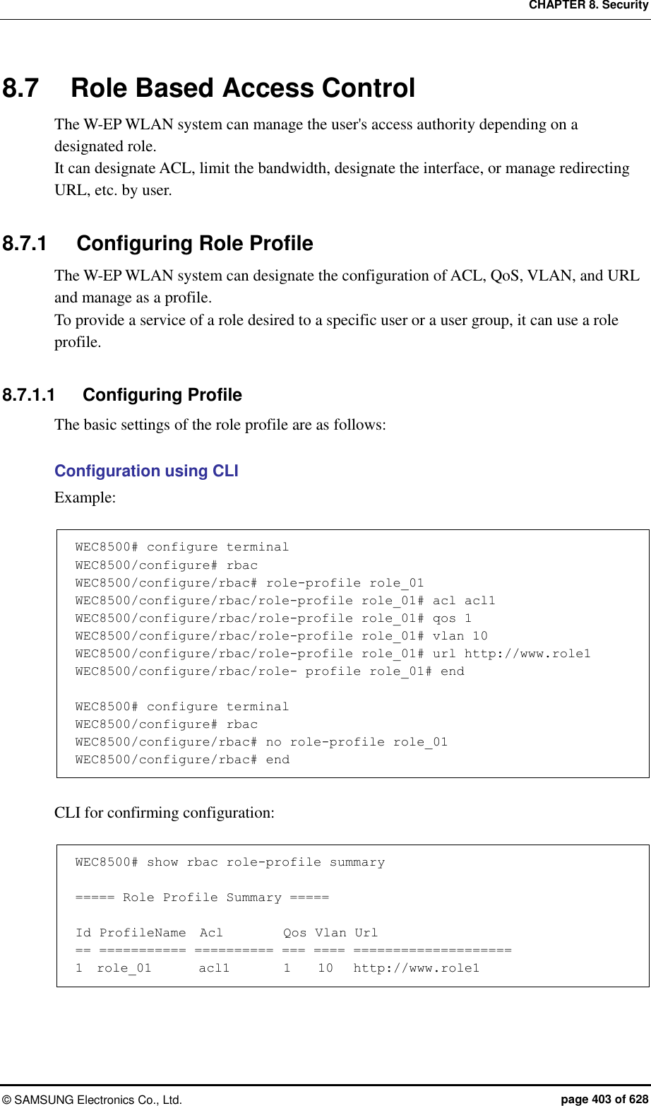 CHAPTER 8. Security &copy;  SAMSUNG Electronics Co., Ltd.  page 403 of 628 8.7  Role Based Access Control The W-EP WLAN system can manage the user's access authority depending on a designated role. It can designate ACL, limit the bandwidth, designate the interface, or manage redirecting URL, etc. by user.  8.7.1  Configuring Role Profile The W-EP WLAN system can designate the configuration of ACL, QoS, VLAN, and URL and manage as a profile. To provide a service of a role desired to a specific user or a user group, it can use a role profile.  8.7.1.1  Configuring Profile The basic settings of the role profile are as follows:  Configuration using CLI Example:  WEC8500# configure terminal WEC8500/configure# rbac WEC8500/configure/rbac# role-profile role_01 WEC8500/configure/rbac/role-profile role_01# acl acl1 WEC8500/configure/rbac/role-profile role_01# qos 1 WEC8500/configure/rbac/role-profile role_01# vlan 10 WEC8500/configure/rbac/role-profile role_01# url http://www.role1 WEC8500/configure/rbac/role- profile role_01# end  WEC8500# configure terminal WEC8500/configure# rbac WEC8500/configure/rbac# no role-profile role_01 WEC8500/configure/rbac# end  CLI for confirming configuration:  WEC8500# show rbac role-profile summary  ===== Role Profile Summary =====  Id ProfileName  Acl         Qos Vlan Url == =========== ========== === ==== ==================== 1  role_01       acl1        1    10   http://www.role1  