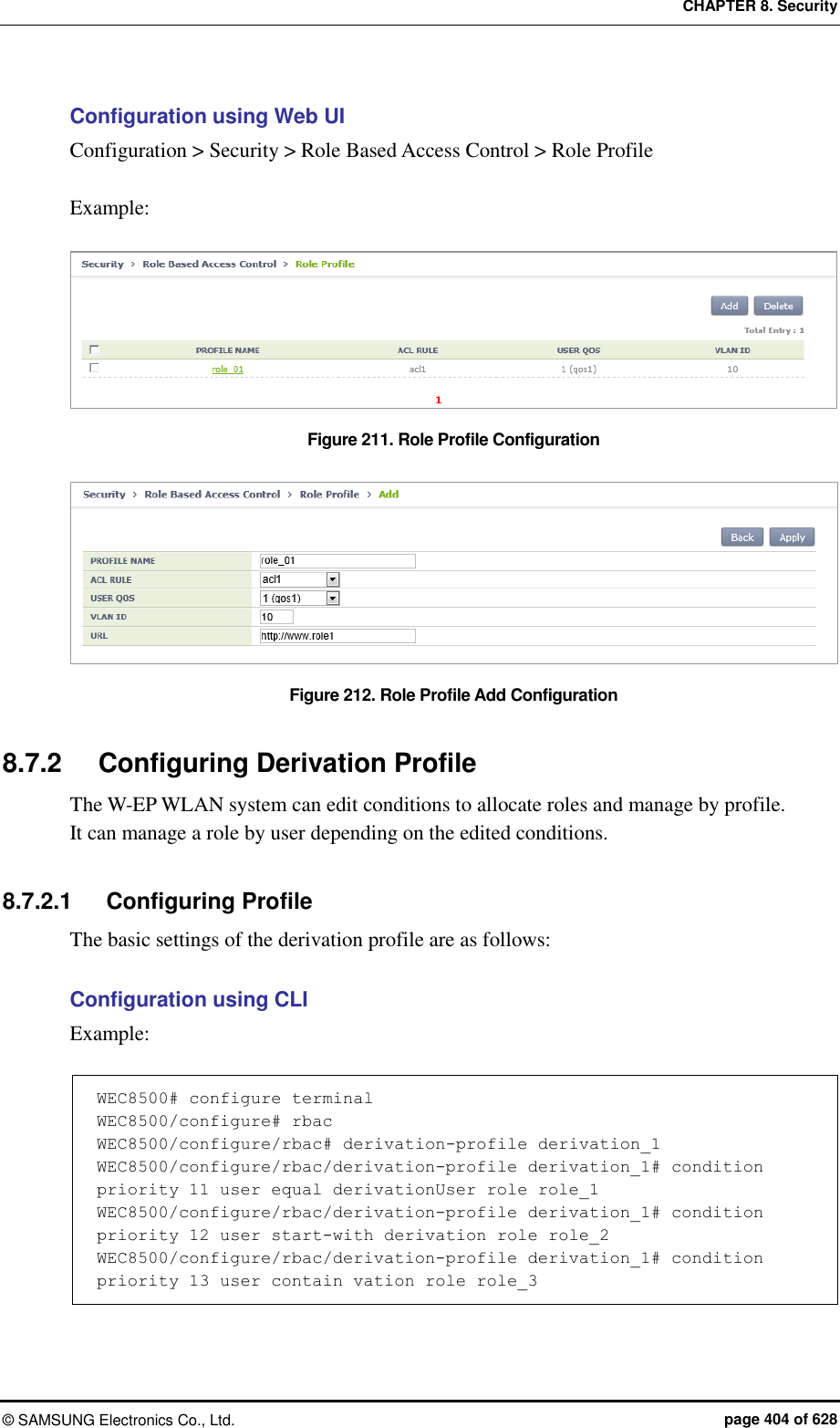 CHAPTER 8. Security &copy;  SAMSUNG Electronics Co., Ltd.  page 404 of 628 Configuration using Web UI Configuration > Security > Role Based Access Control > Role Profile  Example:  Figure 211. Role Profile Configuration    Figure 212. Role Profile Add Configuration  8.7.2  Configuring Derivation Profile The W-EP WLAN system can edit conditions to allocate roles and manage by profile. It can manage a role by user depending on the edited conditions.  8.7.2.1  Configuring Profile The basic settings of the derivation profile are as follows:  Configuration using CLI Example:  WEC8500# configure terminal WEC8500/configure# rbac WEC8500/configure/rbac# derivation-profile derivation_1 WEC8500/configure/rbac/derivation-profile derivation_1# condition priority 11 user equal derivationUser role role_1 WEC8500/configure/rbac/derivation-profile derivation_1# condition priority 12 user start-with derivation role role_2 WEC8500/configure/rbac/derivation-profile derivation_1# condition priority 13 user contain vation role role_3 