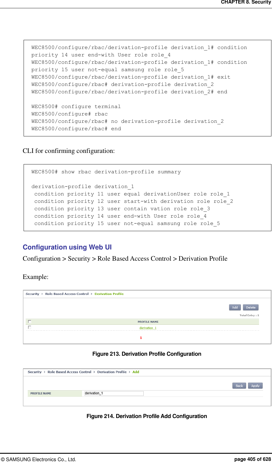 CHAPTER 8. Security &copy;  SAMSUNG Electronics Co., Ltd.  page 405 of 628  WEC8500/configure/rbac/derivation-profile derivation_1# condition priority 14 user end-with User role role_4 WEC8500/configure/rbac/derivation-profile derivation_1# condition priority 15 user not-equal samsung role role_5 WEC8500/configure/rbac/derivation-profile derivation_1# exit WEC8500/configure/rbac# derivation-profile derivation_2 WEC8500/configure/rbac/derivation-profile derivation_2# end  WEC8500# configure terminal WEC8500/configure# rbac WEC8500/configure/rbac# no derivation-profile derivation_2 WEC8500/configure/rbac# end  CLI for confirming configuration:  WEC8500# show rbac derivation-profile summary  derivation-profile derivation_1  condition priority 11 user equal derivationUser role role_1  condition priority 12 user start-with derivation role role_2  condition priority 13 user contain vation role role_3  condition priority 14 user end-with User role role_4  condition priority 15 user not-equal samsung role role_5  Configuration using Web UI Configuration > Security > Role Based Access Control > Derivation Profile  Example:  Figure 213. Derivation Profile Configuration    Figure 214. Derivation Profile Add Configuration 