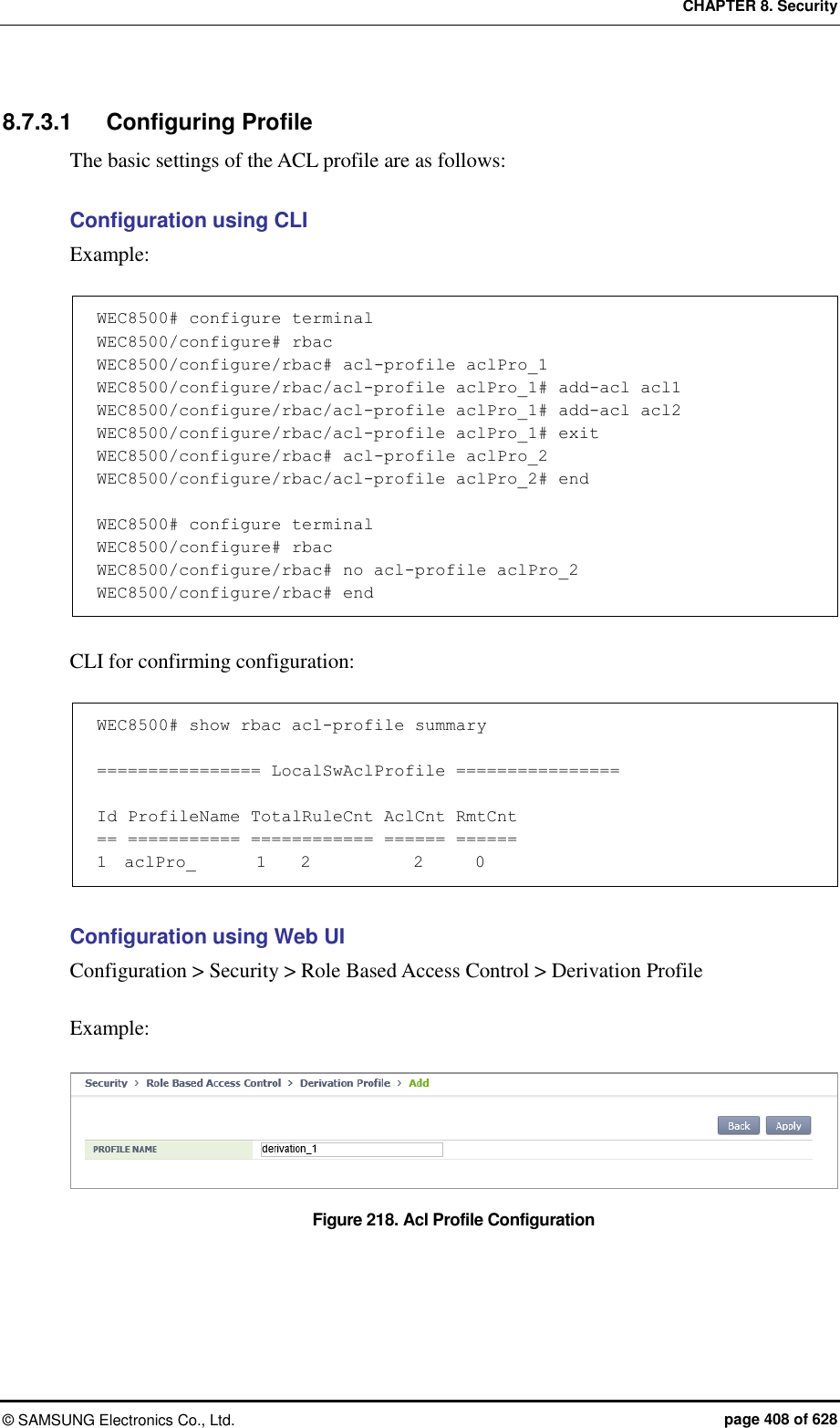 CHAPTER 8. Security &copy;  SAMSUNG Electronics Co., Ltd.  page 408 of 628 8.7.3.1  Configuring Profile The basic settings of the ACL profile are as follows:  Configuration using CLI Example:  WEC8500# configure terminal WEC8500/configure# rbac WEC8500/configure/rbac# acl-profile aclPro_1 WEC8500/configure/rbac/acl-profile aclPro_1# add-acl acl1 WEC8500/configure/rbac/acl-profile aclPro_1# add-acl acl2 WEC8500/configure/rbac/acl-profile aclPro_1# exit WEC8500/configure/rbac# acl-profile aclPro_2 WEC8500/configure/rbac/acl-profile aclPro_2# end  WEC8500# configure terminal WEC8500/configure# rbac WEC8500/configure/rbac# no acl-profile aclPro_2 WEC8500/configure/rbac# end  CLI for confirming configuration:  WEC8500# show rbac acl-profile summary  ================ LocalSwAclProfile ================  Id ProfileName TotalRuleCnt AclCnt RmtCnt == =========== ============ ====== ====== 1  aclPro_       1    2            2      0  Configuration using Web UI Configuration > Security > Role Based Access Control > Derivation Profile  Example:  Figure 218. Acl Profile Configuration    