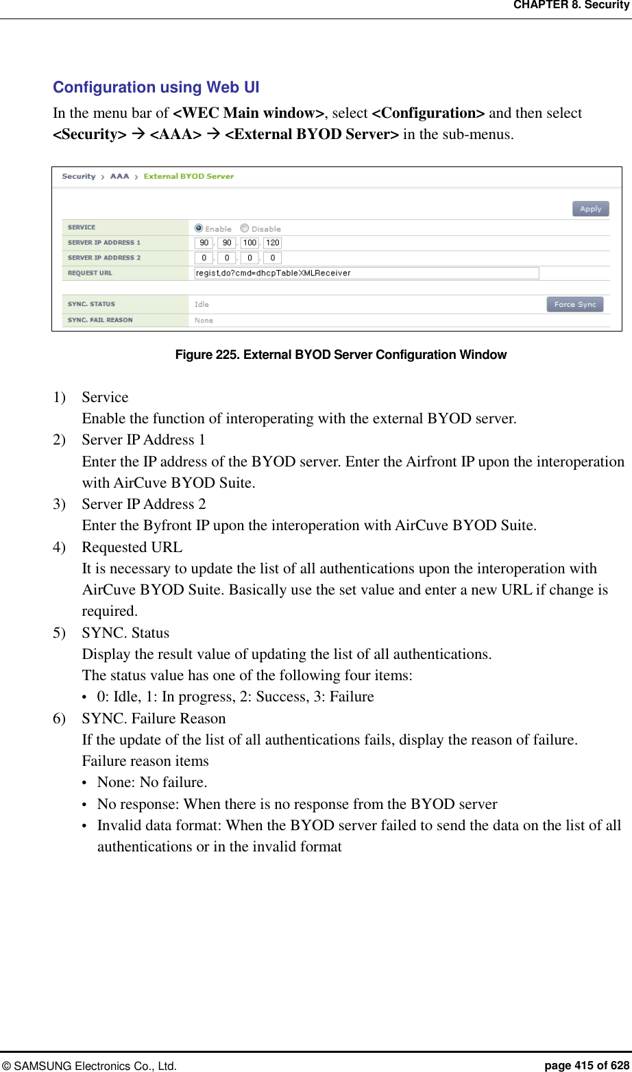 CHAPTER 8. Security &copy;  SAMSUNG Electronics Co., Ltd.  page 415 of 628 Configuration using Web UI In the menu bar of <WEC Main window>, select <Configuration> and then select <Security>  <AAA>  <External BYOD Server> in the sub-menus.  Figure 225. External BYOD Server Configuration Window  1)    Service Enable the function of interoperating with the external BYOD server. 2)    Server IP Address 1 Enter the IP address of the BYOD server. Enter the Airfront IP upon the interoperation with AirCuve BYOD Suite. 3)    Server IP Address 2 Enter the Byfront IP upon the interoperation with AirCuve BYOD Suite. 4)    Requested URL It is necessary to update the list of all authentications upon the interoperation with AirCuve BYOD Suite. Basically use the set value and enter a new URL if change is required. 5)    SYNC. Status Display the result value of updating the list of all authentications. The status value has one of the following four items:  0: Idle, 1: In progress, 2: Success, 3: Failure 6)    SYNC. Failure Reason If the update of the list of all authentications fails, display the reason of failure. Failure reason items  None: No failure.  No response: When there is no response from the BYOD server  Invalid data format: When the BYOD server failed to send the data on the list of all authentications or in the invalid format  