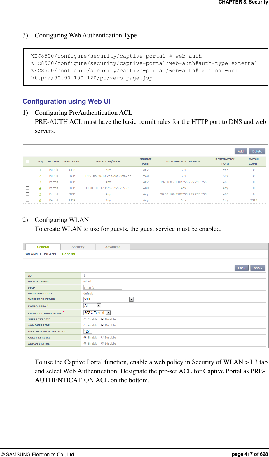 CHAPTER 8. Security &copy;  SAMSUNG Electronics Co., Ltd.  page 417 of 628 3)    Configuring Web Authentication Type  WEC8500/configure/security/captive-portal # web-auth WEC8500/configure/security/captive-portal/web-auth#auth-type external WEC8500/configure/security/captive-portal/web-auth#external-url http://90.90.100.120/pc/zero_page.jsp  Configuration using Web UI 1)    Configuring PreAuthentication ACL PRE-AUTH ACL must have the basic permit rules for the HTTP port to DNS and web servers.   2)    Configuring WLAN To create WLAN to use for guests, the guest service must be enabled.   To use the Captive Portal function, enable a web policy in Security of WLAN > L3 tab and select Web Authentication. Designate the pre-set ACL for Captive Portal as PRE-AUTHENTICATION ACL on the bottom. 