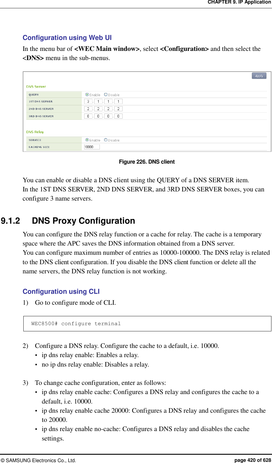 CHAPTER 9. IP Application &copy;  SAMSUNG Electronics Co., Ltd.  page 420 of 628 Configuration using Web UI In the menu bar of <WEC Main window>, select <Configuration> and then select the <DNS> menu in the sub-menus.  Figure 226. DNS client  You can enable or disable a DNS client using the QUERY of a DNS SERVER item. In the 1ST DNS SERVER, 2ND DNS SERVER, and 3RD DNS SERVER boxes, you can configure 3 name servers.  9.1.2  DNS Proxy Configuration You can configure the DNS relay function or a cache for relay. The cache is a temporary space where the APC saves the DNS information obtained from a DNS server.   You can configure maximum number of entries as 10000-100000. The DNS relay is related to the DNS client configuration. If you disable the DNS client function or delete all the name servers, the DNS relay function is not working.  Configuration using CLI 1)    Go to configure mode of CLI.  WEC8500# configure terminal  2)    Configure a DNS relay. Configure the cache to a default, i.e. 10000.  ip dns relay enable: Enables a relay.  no ip dns relay enable: Disables a relay.  3)    To change cache configuration, enter as follows:  ip dns relay enable cache: Configures a DNS relay and configures the cache to a default, i.e. 10000.  ip dns relay enable cache 20000: Configures a DNS relay and configures the cache to 20000.  ip dns relay enable no-cache: Configures a DNS relay and disables the cache settings. 