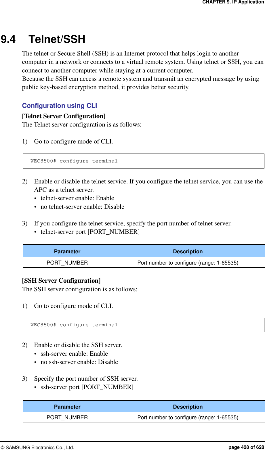 CHAPTER 9. IP Application &copy;  SAMSUNG Electronics Co., Ltd.  page 428 of 628 9.4  Telnet/SSH The telnet or Secure Shell (SSH) is an Internet protocol that helps login to another computer in a network or connects to a virtual remote system. Using telnet or SSH, you can connect to another computer while staying at a current computer.   Because the SSH can access a remote system and transmit an encrypted message by using public key-based encryption method, it provides better security.  Configuration using CLI [Telnet Server Configuration] The Telnet server configuration is as follows:  1)    Go to configure mode of CLI.  WEC8500# configure terminal  2)    Enable or disable the telnet service. If you configure the telnet service, you can use the APC as a telnet server.  telnet-server enable: Enable  no telnet-server enable: Disable  3)    If you configure the telnet service, specify the port number of telnet server.  telnet-server port [PORT_NUMBER]  Parameter Description PORT_NUMBER Port number to configure (range: 1-65535)  [SSH Server Configuration] The SSH server configuration is as follows:  1)    Go to configure mode of CLI.  WEC8500# configure terminal  2)    Enable or disable the SSH server.  ssh-server enable: Enable  no ssh-server enable: Disable  3)    Specify the port number of SSH server.  ssh-server port [PORT_NUMBER]  Parameter Description PORT_NUMBER Port number to configure (range: 1-65535)  