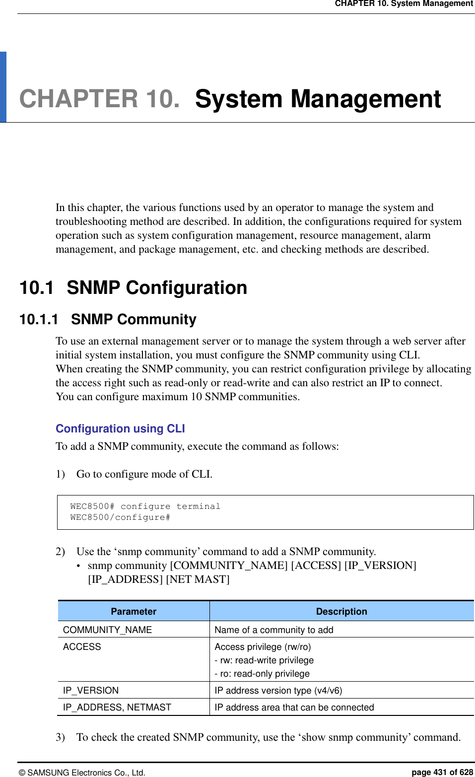 CHAPTER 10. System Management &copy;  SAMSUNG Electronics Co., Ltd.  page 431 of 628 CHAPTER 10.  System Management      In this chapter, the various functions used by an operator to manage the system and troubleshooting method are described. In addition, the configurations required for system operation such as system configuration management, resource management, alarm management, and package management, etc. and checking methods are described.    10.1  SNMP Configuration 10.1.1  SNMP Community To use an external management server or to manage the system through a web server after initial system installation, you must configure the SNMP community using CLI.   When creating the SNMP community, you can restrict configuration privilege by allocating the access right such as read-only or read-write and can also restrict an IP to connect.   You can configure maximum 10 SNMP communities.  Configuration using CLI To add a SNMP community, execute the command as follows:  1)    Go to configure mode of CLI.  WEC8500# configure terminal WEC8500/configure#  2)    Use the &lsquo;snmp community&rsquo; command to add a SNMP community.  snmp community [COMMUNITY_NAME] [ACCESS] [IP_VERSION] [IP_ADDRESS] [NET MAST]  Parameter Description COMMUNITY_NAME Name of a community to add ACCESS Access privilege (rw/ro) - rw: read-write privilege - ro: read-only privilege IP_VERSION IP address version type (v4/v6) IP_ADDRESS, NETMAST IP address area that can be connected  3)    To check the created SNMP community, use the &lsquo;show snmp community&rsquo; command. 