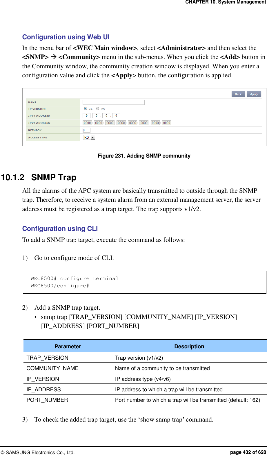CHAPTER 10. System Management &copy;  SAMSUNG Electronics Co., Ltd.  page 432 of 628 Configuration using Web UI In the menu bar of <WEC Main window>, select <Administrator> and then select the <SNMP>  <Community> menu in the sub-menus. When you click the <Add> button in the Community window, the community creation window is displayed. When you enter a configuration value and click the <Apply> button, the configuration is applied.  Figure 231. Adding SNMP community  10.1.2  SNMP Trap All the alarms of the APC system are basically transmitted to outside through the SNMP trap. Therefore, to receive a system alarm from an external management server, the server address must be registered as a trap target. The trap supports v1/v2.  Configuration using CLI To add a SNMP trap target, execute the command as follows:  1)    Go to configure mode of CLI.  WEC8500# configure terminal WEC8500/configure#  2)    Add a SNMP trap target.  snmp trap [TRAP_VERSION] [COMMUNITY_NAME] [IP_VERSION] [IP_ADDRESS] [PORT_NUMBER]  Parameter Description TRAP_VERSION Trap version (v1/v2) COMMUNITY_NAME Name of a community to be transmitted IP_VERSION IP address type (v4/v6) IP_ADDRESS IP address to which a trap will be transmitted PORT_NUMBER Port number to which a trap will be transmitted (default: 162)  3)    To check the added trap target, use the &lsquo;show snmp trap&rsquo; command.  