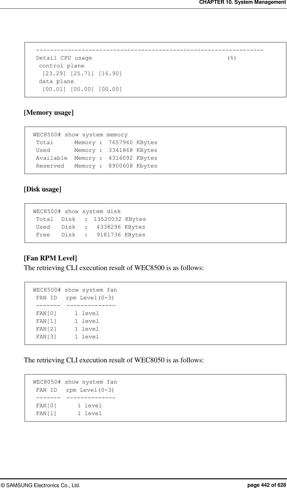 CHAPTER 10. System Management &copy;  SAMSUNG Electronics Co., Ltd.  page 442 of 628   -----------------------------------------------------------------  Detail CPU usage                                              (%)   control plane    [23.29] [25.71] [16.90]   data plane    [00.01] [00.00] [00.00]  [Memory usage]  WEC8500# show system memory  Total       Memory :  7657960 KBytes  Used        Memory :  3341868 KBytes  Available  Memory :  4316092 KBytes  Reserved    Memory :  8900608 Kbytes  [Disk usage]  WEC8500# show system disk  Total   Disk   :  13520032 KBytes  Used    Disk   :   4338296 KBytes  Free    Disk   :   9181736 KBytes  [Fan RPM Level] The retrieving CLI execution result of WEC8500 is as follows:  WEC8500# show system fan  FAN ID   rpm Level(0-3)  -------  --------------  FAN[0]      1 level  FAN[1]      1 level  FAN[2]      1 level  FAN[3]      1 level  The retrieving CLI execution result of WEC8050 is as follows:  WEC8050# show system fan  FAN ID   rpm Level(0-3)  -------  --------------  FAN[0]       1 level  FAN[1]       1 level  