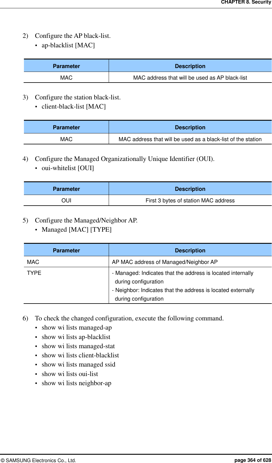 CHAPTER 8. Security &copy;  SAMSUNG Electronics Co., Ltd.  page 364 of 628 2)    Configure the AP black-list.  ap-blacklist [MAC]  Parameter Description MAC MAC address that will be used as AP black-list  3)    Configure the station black-list.  client-black-list [MAC]  Parameter Description MAC MAC address that will be used as a black-list of the station  4)    Configure the Managed Organizationally Unique Identifier (OUI).  oui-whitelist [OUI]  Parameter Description OUI First 3 bytes of station MAC address  5)    Configure the Managed/Neighbor AP.  Managed [MAC] [TYPE]  Parameter Description MAC AP MAC address of Managed/Neighbor AP TYPE - Managed: Indicates that the address is located internally during configuration - Neighbor: Indicates that the address is located externally during configuration  6)    To check the changed configuration, execute the following command.  show wi lists managed-ap  show wi lists ap-blacklist  show wi lists managed-stat  show wi lists client-blacklist  show wi lists managed ssid  show wi lists oui-list  show wi lists neighbor-ap  