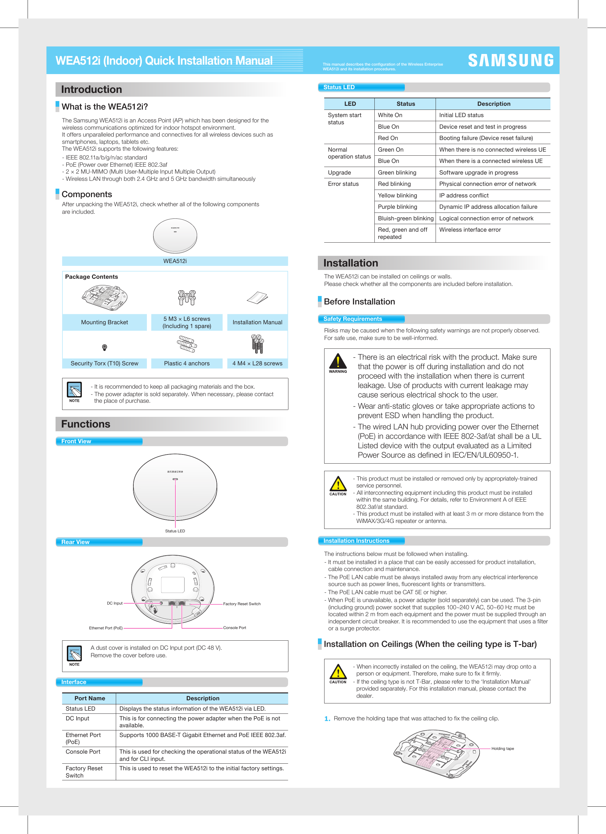This manual describes the configuration of the Wireless Enterprise WEA512i and its installation procedures.WEA512i (Indoor) Quick Installation Manual Introduction What is the WEA512i? The Samsung WEA512i is an Access Point (AP) which has been designed for the wireless communications optimized for indoor hotspot environment. It offers unparalleled performance and connectives for all wireless devices such as smartphones, laptops, tablets etc.The WEA512i supports the following features: - IEEE 802.11a/b/g/n/ac standard- PoE (Power over Ethernet) IEEE 802.3af- 2 × 2 MU-MIMO (Multi User-Multiple Input Multiple Output)- Wireless LAN through both 2.4 GHz and 5 GHz bandwidth simultaneously Components After unpacking the WEA512i, check whether all of the following componentsare included.WEA512iPackage ContentsMounting Bracket 5 M3 × L6 screws(Including 1 spare) Installation ManualSecurity Torx (T10) Screw Plastic 4 anchors  4 M4 × L28 screws - It is recommended to keep all packaging materials and the box.- The power adapter is sold separately. When necessary, please contact the place of purchase.Functions Front View Status LED  Rear View DC InputEthernet Port (PoE)Factory Reset SwitchConsole PortA dust cover is installed on DC Input port (DC 48 V). Remove the cover before use. InterfacePort NameDescriptionStatus LED  Displays the status information of the WEA512i via LED.DC Input This is for connecting the power adapter when the PoE is not available.Ethernet Port (PoE)Supports 1000 BASE-T Gigabit Ethernet and PoE IEEE 802.3af.Console Port  This is used for checking the operational status of the WEA512i and for CLI input.Factory Reset SwitchThis is used to reset the WEA512i to the initial factory settings.Status LEDLED Status  Description System start statusWhite On  Initial LED status Blue On  Device reset and test in progressRed On  Booting failure (Device reset failure) Normal operation statusGreen On  When there is no connected wireless UE Blue On  When there is a connected wireless UEUpgrade  Green blinking  Software upgrade in progressError status  Red blinking  Physical connection error of network Yellow blinking  IP address conflict Purple blinking  Dynamic IP address allocation failure Bluish-green blinking  Logical connection error of network Red, green and off repeatedWireless interface error InstallationThe WEA512i can be installed on ceilings or walls.Please check whether all the components are included before installation. Before Installation Safety RequirementsRisks may be caused when the following safety warnings are not properly observed. For safe use, make sure to be well-informed. - There is an electrical risk with the product. Make sure that the power is off during installation and do not proceed with the installation when there is current leakage. Use of products with current leakage may cause serious electrical shock to the user.- Wear anti-static gloves or take appropriate actions to prevent ESD when handling the product.- The wired LAN hub providing power over the Ethernet (PoE) in accordance with IEEE 802-3af/at shall be a UL Listed device with the output evaluated as a Limited Power Source as defined in IEC/EN/UL60950-1.- This product must be installed or removed only by appropriately-trained service personnel.- All interconnecting equipment including this product must be installed within the same building. For details, refer to Environment A of IEEE 802.3af/at standard.- This product must be installed with at least 3 m or more distance from the WiMAX/3G/4G repeater or antenna.Installation InstructionsThe instructions below must be followed when installing. - It must be installed in a place that can be easily accessed for product installation, cable connection and maintenance.- The PoE LAN cable must be always installed away from any electrical interference source such as power lines, fluorescent lights or transmitters.- The PoE LAN cable must be CAT 5E or higher.- When PoE is unavailable, a power adapter (sold separately) can be used. The 3-pin (including ground) power socket that supplies 100~240 V AC, 50~60 Hz must be located within 2 m from each equipment and the power must be supplied through an independent circuit breaker. It is recommended to use the equipment that uses a filter or a surge protector.   Installation on Ceilings (When the ceiling type is T-bar)- When incorrectly installed on the ceiling, the WEA512i may drop onto a person or equipment. Therefore, make sure to fix it firmly.- If the ceiling type is not T-Bar, please refer to the ‘Installation Manual’ provided separately. For this installation manual, please contact the dealer. 1. Remove the holding tape that was attached to fix the ceiling clip.                         Holding tape 