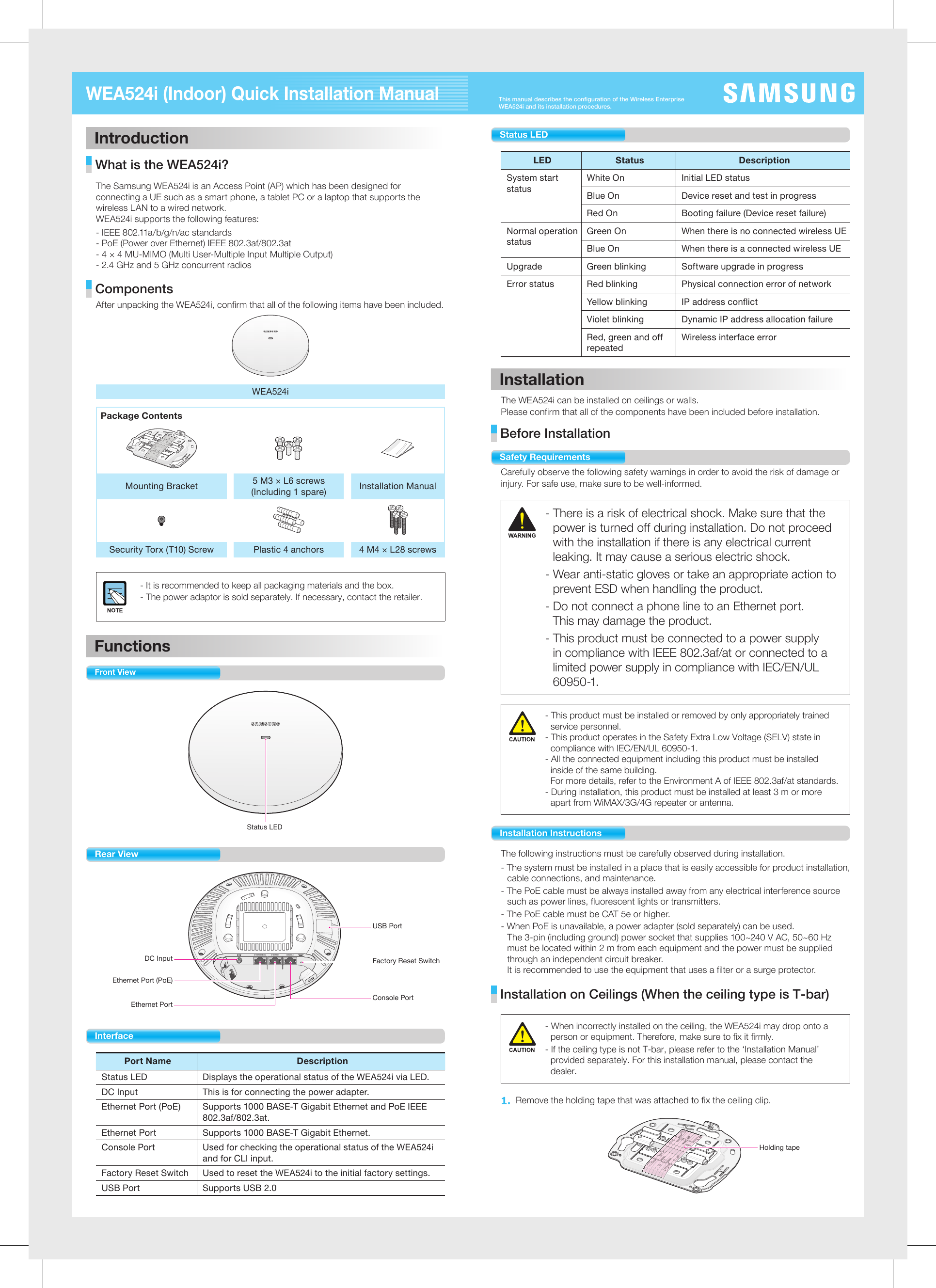 This manual describes the configuration of the Wireless Enterprise WEA524i and its installation procedures.WEA524i (Indoor) Quick Installation ManualIntroduction What is the WEA524i? The Samsung WEA524i is an Access Point (AP) which has been designed for connecting a UE such as a smart phone, a tablet PC or a laptop that supports the wireless LAN to a wired network. WEA524i supports the following features:- IEEE 802.11a/b/g/n/ac standards- PoE (Power over Ethernet) IEEE 802.3af/802.3at- 4 × 4 MU-MIMO (Multi User-Multiple Input Multiple Output)- 2.4 GHz and 5 GHz concurrent radios Components After unpacking the WEA524i, confirm that all of the following items have been included.WEA524iPackage ContentsMounting Bracket 5 M3 × L6 screws(Including 1 spare) Installation ManualSecurity Torx (T10) Screw Plastic 4 anchors 4 M4 × L28 screws- It is recommended to keep all packaging materials and the box.- The power adaptor is sold separately. If necessary, contact the retailer.Functions Front ViewStatus LED Rear View DC InputEthernet Port (PoE)Ethernet PortFactory Reset SwitchUSB PortConsole Port InterfacePort Name DescriptionStatus LED Displays the operational status of the WEA524i via LED.DC Input This is for connecting the power adapter.Ethernet Port (PoE)  Supports 1000 BASE-T Gigabit Ethernet and PoE IEEE 802.3af/802.3at.Ethernet Port  Supports 1000 BASE-T Gigabit Ethernet.Console Port  Used for checking the operational status of the WEA524i and for CLI input.Factory Reset Switch Used to reset the WEA524i to the initial factory settings.USB Port Supports USB 2.0Status LEDLED Status  Description System start statusWhite On  Initial LED statusBlue On Device reset and test in progressRed On Booting failure (Device reset failure)Normal operation statusGreen On  When there is no connected wireless UEBlue On  When there is a connected wireless UEUpgrade  Green blinking  Software upgrade in progressError status  Red blinking  Physical connection error of networkYellow blinking IP address conflictViolet blinking  Dynamic IP address allocation failureRed, green and off repeatedWireless interface errorInstallationThe WEA524i can be installed on ceilings or walls.Please confirm that all of the components have been included before installation. Before Installation Safety RequirementsCarefully observe the following safety warnings in order to avoid the risk of damage or injury. For safe use, make sure to be well-informed. - There is a risk of electrical shock. Make sure that the power is turned off during installation. Do not proceed with the installation if there is any electrical current leaking. It may cause a serious electric shock.- Wear anti-static gloves or take an appropriate action to prevent ESD when handling the product.- Do not connect a phone line to an Ethernet port.  This may damage the product.- This product must be connected to a power supply in compliance with IEEE 802.3af/at or connected to a limited power supply in compliance with IEC/EN/UL 60950-1.- This product must be installed or removed by only appropriately trained service personnel.- This product operates in the Safety Extra Low Voltage (SELV) state in compliance with IEC/EN/UL 60950-1.- All the connected equipment including this product must be installed inside of the same building.  For more details, refer to the Environment A of IEEE 802.3af/at standards.- During installation, this product must be installed at least 3 m or more apart from WiMAX/3G/4G repeater or antenna.Installation InstructionsThe following instructions must be carefully observed during installation. - The system must be installed in a place that is easily accessible for product installation, cable connections, and maintenance.- The PoE cable must be always installed away from any electrical interference source such as power lines, fluorescent lights or transmitters.- The PoE cable must be CAT 5e or higher.- When PoE is unavailable, a power adapter (sold separately) can be used.  The 3-pin (including ground) power socket that supplies 100~240 V AC, 50~60 Hz must be located within 2 m from each equipment and the power must be supplied through an independent circuit breaker.  It is recommended to use the equipment that uses a filter or a surge protector. Installation on Ceilings (When the ceiling type is T-bar)- When incorrectly installed on the ceiling, the WEA524i may drop onto a person or equipment. Therefore, make sure to fix it firmly.- If the ceiling type is not T-bar, please refer to the ‘Installation Manual’ provided separately. For this installation manual, please contact the dealer. 1. Remove the holding tape that was attached to fix the ceiling clip.                         Holding tape 