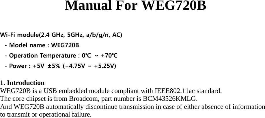 Manual For WEG720B  Wi-Fi module(2.4 GHz, 5GHz, a/b/g/n, AC) - Model name : WEG720B - Operation Temperature : 0℃  ~ +70℃ - Power : +5V  ±5% (+4.75V ~ +5.25V)  1. Introduction WEG720B is a USB embedded module compliant with IEEE802.11ac standard. The core chipset is from Broadcom, part number is BCM43526KMLG. And WEG720B automatically discontinue transmission in case of either absence of information to transmit or operational failure.   