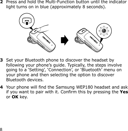 82Press and hold the Multi-Function button until the indicator light turns on in blue (approximately 8 seconds).3Set your Bluetooth phone to discover the headset by following your phone’s guide. Typically, the steps involve going to a ‘Setting’, ‘Connection’, or ‘Bluetooth’ menu on your phone and then selecting the option to discover Bluetooth devices.4Your phone will find the Samsung WEP180 headset and ask if you want to pair with it. Confirm this by pressing the Yes or OK key. 