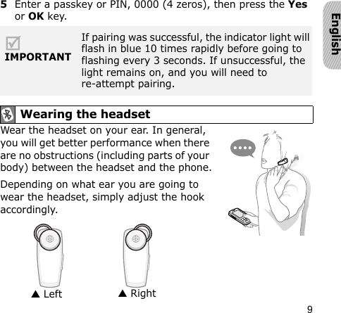 9English5Enter a passkey or PIN, 0000 (4 zeros), then press the Yes or OK key.Wear the headset on your ear. In general, you will get better performance when there are no obstructions (including parts of your body) between the headset and the phone.Depending on what ear you are going to wear the headset, simply adjust the hook accordingly.IMPORTANTIf pairing was successful, the indicator light will flash in blue 10 times rapidly before going to flashing every 3 seconds. If unsuccessful, the light remains on, and you will need to re-attempt pairing. Wearing the headset▲ Left▲ Right