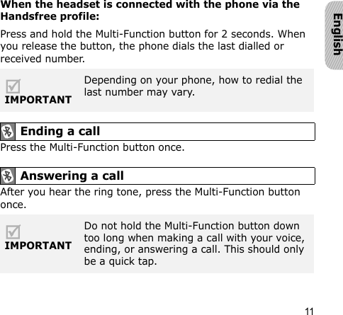 11EnglishWhen the headset is connected with the phone via the Handsfree profile:Press and hold the Multi-Function button for 2 seconds. When you release the button, the phone dials the last dialled or received number.Press the Multi-Function button once.After you hear the ring tone, press the Multi-Function button once.IMPORTANTDepending on your phone, how to redial the last number may vary. Ending a call Answering a call IMPORTANTDo not hold the Multi-Function button down too long when making a call with your voice, ending, or answering a call. This should only be a quick tap.