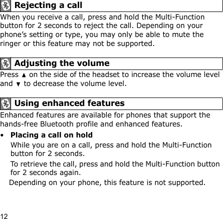 12When you receive a call, press and hold the Multi-Function button for 2 seconds to reject the call. Depending on your phone’s setting or type, you may only be able to mute the ringer or this feature may not be supported.Press   on the side of the headset to increase the volume level and   to decrease the volume level.Enhanced features are available for phones that support the hands-free Bluetooth profile and enhanced features.•Placing a call on holdWhile you are on a call, press and hold the Multi-Function button for 2 seconds.To retrieve the call, press and hold the Multi-Function button for 2 seconds again.Depending on your phone, this feature is not supported. Rejecting a call Adjusting the volume Using enhanced features