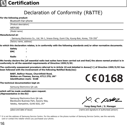 16Declaration of Conformity (R&amp;TTE)For the following product:Bluetooth Ear-phone (Product description)WEP180(Model name)Manufactured at:- Samsung Electronics Co., Ltd, 94-1, Imsoo-Dong, Gumi City, Kyung-Buk, Korea, 730-350* (factory name, address)to which this declaration relates, is in conformity with the following standards and/or other normative documents.Safety :  EMC :        Radio :   We hereby declare the [all essential radio test suites have been carried out and that] the above named product is in conformity to all the essential requirements of Directive 1999/5/EC.The conformity assessment procedure referred to in Article 10 and detailed in Annex[IV] of Directive 1999/5/EC has been followed with the involvement of the following Notified Body(ies):BABT, Balfour House, Churchfield Road, Walton-on-Thames, Surrey, KT12 2TD, UK*Identification mark:  0168The technical documentation kept at:Samsung Electronics QA Lab.which will be made available upon request.(Representative in the EU)Samsung Electronics Euro QA Lab.Blackbushe Business Park, Saxony Way, Yateley, Hampshire, GU46 6GG, UK*Yong-Sang Park / S. Manager (place and date of issue)  (name and signature of authorised person) Certification* It is not the address of Samsung Service Centre. For the address or the phone number of Samsung Service Centre, see the warranty card or contact the retailer where you purchased your phone. 
