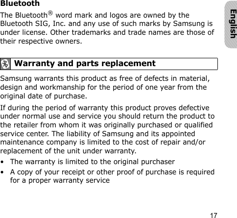 17EnglishBluetooth The Bluetooth® word mark and logos are owned by the Bluetooth SIG, Inc. and any use of such marks by Samsung is under license. Other trademarks and trade names are those of their respective owners.Samsung warrants this product as free of defects in material, design and workmanship for the period of one year from the original date of purchase.If during the period of warranty this product proves defective under normal use and service you should return the product to the retailer from whom it was originally purchased or qualified service center. The liability of Samsung and its appointed maintenance company is limited to the cost of repair and/or replacement of the unit under warranty.• The warranty is limited to the original purchaser• A copy of your receipt or other proof of purchase is required for a proper warranty service Warranty and parts replacement