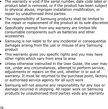 18• The warranty is void if the serial number, date code label or product label is removed, or if the product has been subject to physical abuse, improper installation modification, or repair by unauthorised third parties• The responsibility of Samsung products shall be limited to the repair or replacement of the product at its sole discretion• Specifically exempt from any warranty are limited-life consumable components such as batteries and other accessories• Samsung is not liable to for any incidental or consequential damages arising from the use or misuse of any Samsung product• This warranty gives you specific rights and you may have other rights which vary from area to area• Unless otherwise instructed in the User Guide, the user may not, under any circumstances, attempt to perform service, adjustments or repairs on the unit, whether in or out of warranty. It must be returned to the purchase point, factory or authorised service agency for all such work• Samsung will not assume any responsibility for any loss or damage incurred in shipping. All repair work on Samsung products by unauthorised third parties voids any warranty