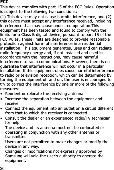 20FCCThis device complies with part 15 of the FCC Rules. Operation is subject to the following two conditions: (1) This device may not cause harmful interference, and (2) this device must accept any interference received, including interference that may cause undesired operation.This equipment has been tested and found to comply with the limits for a Class B digital device, pursuant to part 15 of the FCC Rules. These limits are designed to provide reasonable protection against harmful interference in a residential installation. This equipment generates, uses and can radiate radio frequency energy and, if not installed and used in accordance with the instructions, may cause harmful interference to radio communications. However, there is no guarantee that interference will not occur in a particular installation. If this equipment does cause harmful interference to radio or television reception, which can be determined by turning the equipment off and on, the user is encouraged to try to correct the interference by one or more of the following measures:• Reorient or relocate the receiving antenna• Increase the separation between the equipment and receiver• Connect the equipment into an outlet on a circuit different from that to which the receiver is connected• Consult the dealer or an experienced radio/TV technician for helpThe device and its antenna must not be co-located or operating in conjunction with any other antenna or transmitter.Users are not permitted to make changes or modify the device in any way. Changes or modifications not expressly approved by Samsung will void the user’s authority to operate the equipment.
