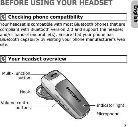 3EnglishBEFORE USING YOUR HEADSETYour headset is compatible with most Bluetooth phones that are compliant with Bluetooth version 2.0 and support the headset and/or hands-free profile(s). Ensure that your phone has Bluetooth capability by visiting your phone manufacturer’s web site. Checking phone compatibility Your headset overviewVolume controlbuttons Indicator lightMulti-FunctionbuttonHookMicrophone