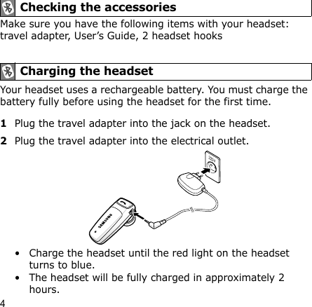 4Make sure you have the following items with your headset: travel adapter, User’s Guide, 2 headset hooksYour headset uses a rechargeable battery. You must charge the battery fully before using the headset for the first time.1Plug the travel adapter into the jack on the headset.2Plug the travel adapter into the electrical outlet. • Charge the headset until the red light on the headset turns to blue.• The headset will be fully charged in approximately 2 hours. Checking the accessories Charging the headset