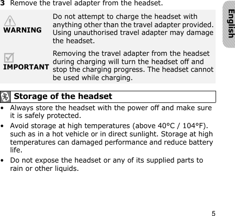 5English3Remove the travel adapter from the headset.• Always store the headset with the power off and make sure it is safely protected.• Avoid storage at high temperatures (above 40°C / 104°F). such as in a hot vehicle or in direct sunlight. Storage at high temperatures can damaged performance and reduce battery life.• Do not expose the headset or any of its supplied parts to rain or other liquids.WARNINGDo not attempt to charge the headset with anything other than the travel adapter provided. Using unauthorised travel adapter may damage the headset.IMPORTANTRemoving the travel adapter from the headset during charging will turn the headset off and stop the charging progress. The headset cannot be used while charging. Storage of the headset
