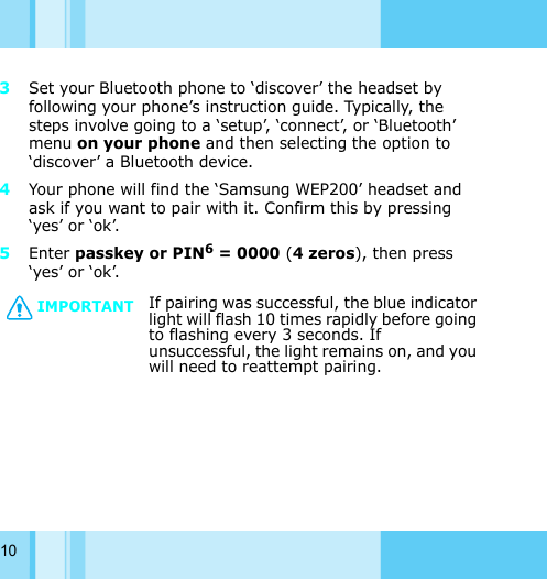 103Set your Bluetooth phone to ‘discover’ the headset by following your phone’s instruction guide. Typically, the steps involve going to a ‘setup’, ‘connect’, or ‘Bluetooth’ menu on your phone and then selecting the option to ‘discover’ a Bluetooth device. 4Your phone will find the ‘Samsung WEP200’ headset and ask if you want to pair with it. Confirm this by pressing ‘yes’ or ‘ok’. 5Enter passkey or PIN6 = 0000 (4 zeros), then press ‘yes’ or ‘ok’. IMPORTANTIf pairing was successful, the blue indicator light will flash 10 times rapidly before going to flashing every 3 seconds. If unsuccessful, the light remains on, and you will need to reattempt pairing. 