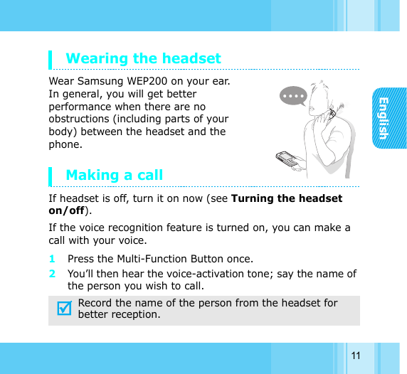 English11Wearing the headset Wear Samsung WEP200 on your ear. In general, you will get better performance when there are no obstructions (including parts of your body) between the headset and the phone. Making a callIf headset is off, turn it on now (see Turning the headset on/off). If the voice recognition feature is turned on, you can make a call with your voice.1Press the Multi-Function Button once.2You’ll then hear the voice-activation tone; say the name of the person you wish to call. Record the name of the person from the headset for better reception.