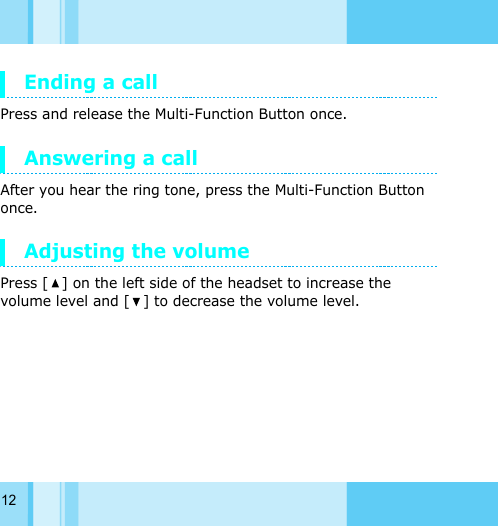 12Ending a callPress and release the Multi-Function Button once.Answering a call After you hear the ring tone, press the Multi-Function Button once.Adjusting the volumePress [ ] on the left side of the headset to increase the volume level and [ ] to decrease the volume level.