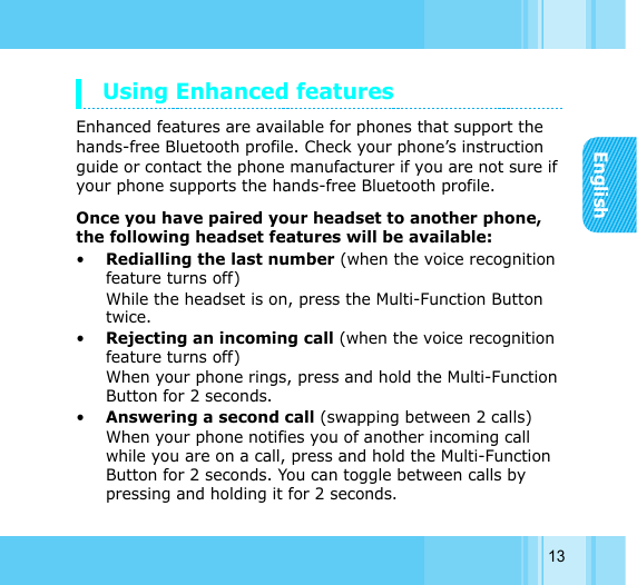 English13Using Enhanced featuresEnhanced features are available for phones that support the hands-free Bluetooth profile. Check your phone’s instruction guide or contact the phone manufacturer if you are not sure if your phone supports the hands-free Bluetooth profile. Once you have paired your headset to another phone, the following headset features will be available: •Redialling the last number (when the voice recognition feature turns off) While the headset is on, press the Multi-Function Button twice.•Rejecting an incoming call (when the voice recognition feature turns off) When your phone rings, press and hold the Multi-Function Button for 2 seconds.•Answering a second call (swapping between 2 calls) When your phone notifies you of another incoming call while you are on a call, press and hold the Multi-Function Button for 2 seconds. You can toggle between calls by pressing and holding it for 2 seconds.