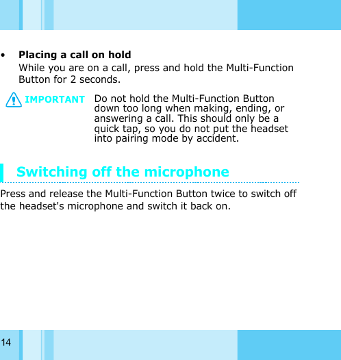 14•Placing a call on hold While you are on a call, press and hold the Multi-Function Button for 2 seconds.Switching off the microphonePress and release the Multi-Function Button twice to switch off the headset&apos;s microphone and switch it back on.IMPORTANTDo not hold the Multi-Function Button down too long when making, ending, or answering a call. This should only be a quick tap, so you do not put the headset into pairing mode by accident. 