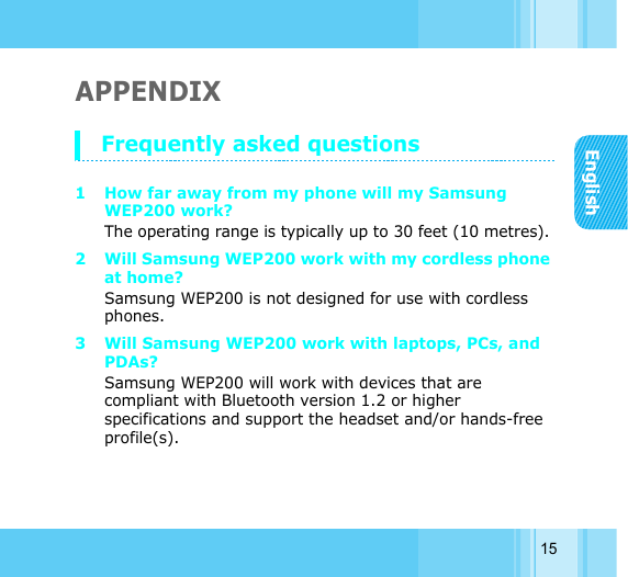 English15APPENDIX Frequently asked questions 1 How far away from my phone will my Samsung WEP200 work? The operating range is typically up to 30 feet (10 metres). 2 Will Samsung WEP200 work with my cordless phone at home? Samsung WEP200 is not designed for use with cordless phones. 3 Will Samsung WEP200 work with laptops, PCs, and PDAs? Samsung WEP200 will work with devices that are compliant with Bluetooth version 1.2 or higher specifications and support the headset and/or hands-free profile(s). 